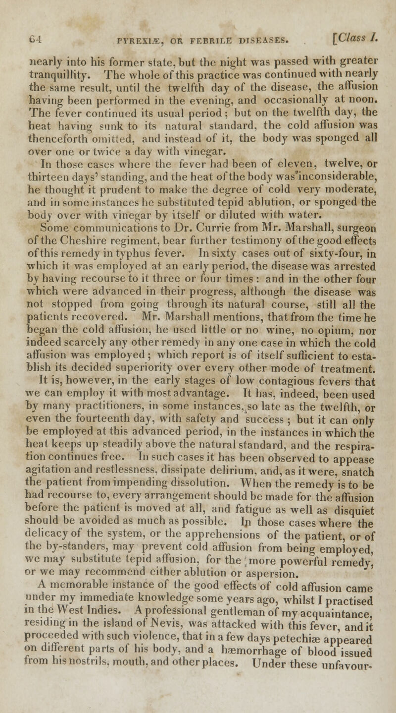 nearly into his former state, but the night was passed with greater tranquillity. The whole of this practice was continued with nearly the same result, until the twelfth day of the disease, the affusion having been performed in the evening, and occasionally at noon. The fever continued its usual period; but on the twelfth day, the heat having sunk to its natural standard, the cold affusion was thenceforth omitted, and instead of it, the body was sponged all over one or twice a day with vinegar. In those cases where the fever had been of eleven, twelve, or thirteen days' standing, and the heat of the body was'inconsiderable, he thought it prudent to make the degree of cold very moderate, and in some instances he substituted tepid ablution, or sponged the body over with vinegar by itself or diluted with water. Some communications to Dr. Currie from Mr. Marshall, surgeon of the Cheshire regiment, bear further testimony of the good effects of this remedy in typhus fever. In sixty cases out of sixty-four, in which it was employed at an early period, the disease was arrested by having recourse to it three or four times : and in the other four which were advanced in their progress, although the disease was not stopped from going through its natural course, still all the patients recovered. Mr. Marshall mentions, that from the time he began the cold affusion, he used little or no wine, no opium, nor indeed scarcely any other remedy in any one case in which the cold affusion was employed ; which report is of itself sufficient to esta- blish its decided superiority over every other mode of treatment. It is, however, in the early stages of low contagious fevers that we can employ it with most advantage. It has, indeed, been used by many practitioners, in some instances,.so late as the twelfth, or even the fourteenth day, with safety and success ; but it can only be employed at this advanced period, in the instances in which the heat keeps up steadily above the natural standard, and the respira- tion continues free. In such cases it has been observed to appease agitation and restlessness, dissipate delirium, and, as it were, snatch the patient from impending dissolution. When the remedy is to be had recourse to, every arrangement should be made for the affusion before the patient is moved at all, and fatigue as well as disquiet should be avoided as much as possible. In those cases where the delicacy of the system, or the apprehensions of the patient, or of the by-standers, may prevent cold affusion from being employed, we may substitute tepid affusion, for the [more powerful remedy | or we may recommend either ablution or aspersion. A memorable instance of the good effects of cold affusion came under my immediate knowledge some years ago, whilst I practised m the West Indies. A professional gentleman of my acquaintance, residing in the island of Nevis, was attacked with this fever, audit proceeded with such violence, that in a few days petechias appeared on different parts of his body, and a hasmorrhage of blood issued from his nostrils, mouth, and other places. Under these unfavour-