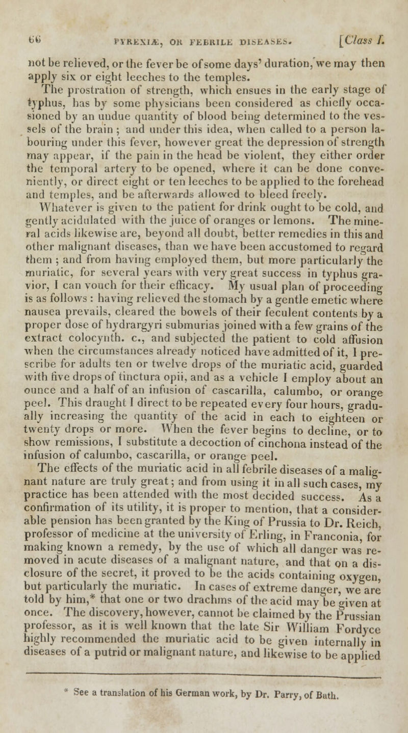 not be relieved, or the fever be of some days' duration,'we may then apply six or eight leeches to the temples. The prostration of strength, which ensues in the early stage of typhus, has by some physicians been considered as chiefly occa- sioned by an undue quantity of blood being determined to the ves- sels of the brain ; and under this idea, when called to a person la- bouring under this fever, however great the depression of strength may appear, if the pain in the head be violent, they either order the temporal artery to be opened, where it can be done conve- niently, or direct eight or ten leeches to be applied to the forehead and temples, and be afterwards allowed to bleed freely. Whatever is given to the patient for drink ought to be cold, and gently acidulated with the juice of oranges or lemons. The mine- ral acids likewise are, beyond all doubt, better remedies in this and other malignant diseases, than we have been accustomed to regard them ; and from having employed them, but more particularly the muriatic, for several years with very great success in typhus gra- vior, I can vouch for their efficacy. My usual plan of proceeding is as follows : having relieved the stomach by a gentle emetic where nausea prevails, cleared the bowels of their feculent contents by a proper dose of hydrargyri submurias joined with a kw grains of the extract colocynth. c, and subjected the patient to cold affusion when the circumstances already noticed have admitted of it, 1 pre- scribe for adults ten or twelve drops of the muriatic acid, guarded with five drops of tinctura opii, and as a vehicle I employ about an ounce and a half of an infusion of cascarilla, calumbo, or orange peel. This draught I direct to be repeated every four hours, gradu- ally increasing the quantity of the acid in each to eighteen or twenty drops or more. When the fever begins to decline, or to show remissions, I substitute a decoction of cinchona instead of the infusion of calumbo, cascarilla, or orange peel. The effects of the muriatic acid in all febrile diseases of a malig- nant nature are truly great; and from using it in all such cases, my practice has been attended with the most decided success. As a confirmation of its utility, it is proper to mention, that a consider- able pension has been granted by the King of Prussia to Dr. Reich, professor of medicine at the university of Erling, in Franconia for making known a remedy, by the use of which all danger was re- moved in acute diseases of a malignant nature, and that on a dis- closure of the secret, it proved to be the acids containing oxygen, but particularly the muriatic. In cases of extreme danger, we are told by him,* that one or two drachms of the acid may be °iven at once. The discovery, however, cannot be claimed by the Prussian professor, as it is well known that the late Sir William Fordyce highly recommended the muriatic acid to be given internally in diseases of a putrid or malignant nature, and likewise to be applied See a translation of his German work, by Dr. Parry, of Bath.