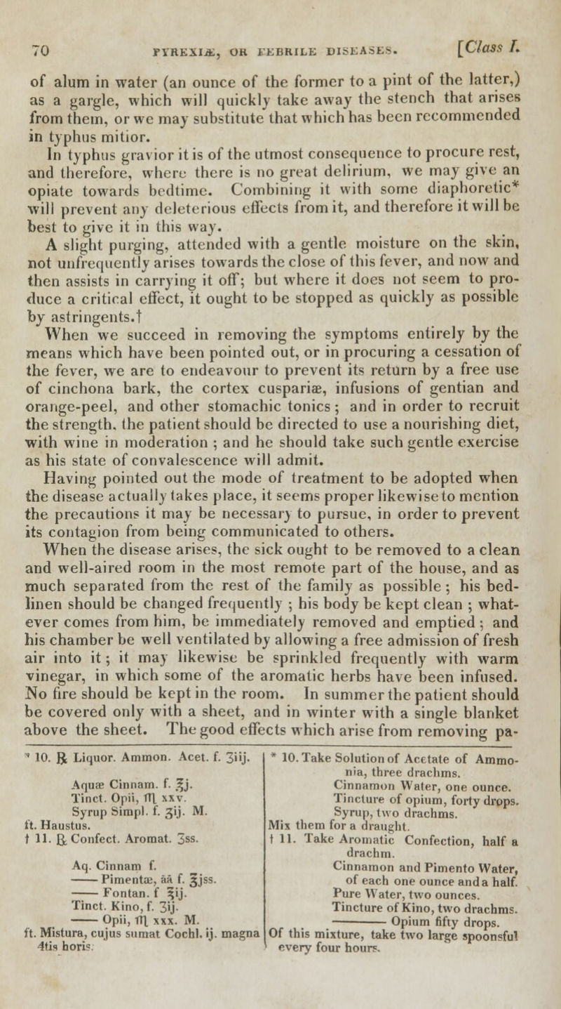 of alum in water (an ounce of the former to a pint of the latter,) as a gargle, which will quickly take away the stench that arises from them, or we may substitute that which has been recommended in typhus mitior. In typhus gravior it is of the utmost consequence to procure rest, and therefore, where there is no great delirium, we may give an opiate towards bedtime. Combining it with some diaphoretic* will prevent any deleterious effects from it, and therefore it will be best to give it in this way. A slight purging, attended with a gentle moisture on the skin, not unfrequently arises towards the close of this fever, and now and then assists in carrying it off; but where it does not seem to pro- duce a critical effect, it ought to be stopped as quickly as possible by astringents.! When we succeed in removing the symptoms entirely by the means which have been pointed out, or in procuring a cessation of the fever, we are to endeavour to prevent its return by a free use of cinchona bark, the cortex cuspariae, infusions of gentian and orange-peel, and other stomachic tonics; and in order to recruit the strength, (he patient should be directed to use a nourishing diet, with wine in moderation ; and he should take such gentle exercise as his state of convalescence will admit. Having pointed out the mode of Ireatment to be adopted when the disease actually takes place, it seems proper likewise to mention the precautions it may be necessary to pursue, in order to prevent its contagion from being communicated to others. When the disease arises, the sick ought to be removed to a clean and well-aired room in the most remote part of the house, and as much separated from the rest of the family as possible; his bed- linen should be changed frequently ; his body be kept clean ; what- ever comes from him, be immediately removed and emptied; and his chamber be well ventilated by allowing a free admission of fresh air into it; it may likewise be sprinkled frequently with warm vinegar, in which some of the aromatic herbs have been infused. No fire should be kept in the room. In summer the patient should be covered only with a sheet, and in winter with a single blanket above the sheet. The good effects which arise from removing pa-  10. R Liquor. Ammon. Acet. f. 3i'j- Aquae Cinnam. f. %j. Tinct. Opii, Til xxv. Syrup Simpl. f. 31J. M. ft. Haustus. t 11. B^Confect. Aromat. 3ss. Aq. Cinnam f. Pimentos, aa f. ^jss. Fontan. f ^ij. Tinct. Kino, f. 3U- Opii, rrt xsx. M. ft. Mistura, cujus sumat Cochl. ij. magna 4ti<< horis. * 10. Take Solution of Acetate of Ammo- nia, three drachms. Cinnamon Water, one ounce. Tincture of opium, forty drops. Syrup, two drachms. Mix them for a draught. til. Take Aromatic Confection, half a drachm. Cinnamon and Pimento Water, of each one ounce and a half. Pure Water, two ounces. Tincture of Kino, two drachms. — Opium fifty drops. Of this mixture, take two large spoonsful every four hours.