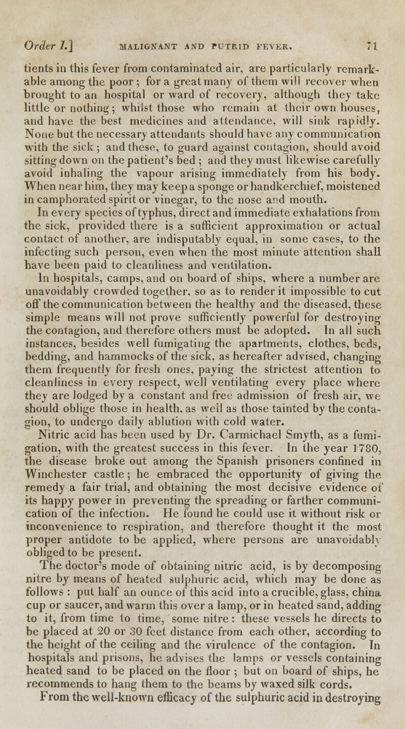 tients in this fever from contaminated air, are particularly remark- able among the poor; for a great many of them will recover when brought to an hospital or ward of recovery, although they take little or nothing; whilst those who remain at their own houses, and have the best medicines and attendance, will sink rapidly. None but the necessary attendants should have any communication with the sick ; and these, to guard against contagion, should avoid sitting down on the patient's bed ; and they must likewise carefully avoid inhaling the vapour arising immediately from his body. When near him, they may keep a sponge or handkerchief, moistened in camphorated spirit or vinegar, to the nose and mouth. In every species of typhus, direct and immediate exhalations from the sick, provided there is a sufficient approximation or actual contact of another, are indisputably equal, in some cases, to the infecting such person, even when the most minute attention shall have been paid to cleanliness and ventilation. In hospitals, camps, and on board of ships, where a number are unavoidably crowded together, so as to render it impossible to cut off the communication between the healthy and the diseased, these simple means will not prove sufficiently powerful for destroying the contagion, and therefore others must be adopted. In all such instances, besides well fumigating the apartments, clothes, beds, bedding, and hammocks of the sick, as hereafter advised, changing them frequently for fresh ones, paying the strictest attention to cleanliness in every respect, well ventilating every place where thej are lodged by a constant and free admission of fresh air, we should oblige those in health, as we'll as those tainted by the conta- gion, to undergo daily ablution with cold water. Nitric acid has been used by Dr. Carmichael Smyth, as a fumi- gation, with the greatest success in this fever. In the year 1780, the disease broke out among the Spanish prisoners confined in Winchester castle; he embraced the opportunity of giving the remedy a fair trial, and obtaining the most decisive evidence of its happy power in preventing the spreading or farther communi- cation of the infection. He found he could use it without risk or inconvenience to respiration, and therefore thought it the most proper antidote to be applied, where persons are unavoidably obliged to be present. The doctor's mode of obtaining nitric acid, is by decomposing nitre by means of heated sulphuric acid, which may be done as follows : put half an ounce of this acid into a crucible, glass, china cup or saucer, and warm this over a lamp, or in heated sand, adding to it, from time to time, some nitre : these vessels he directs to be placed at 20 or 30 feet distance from each other, according to the height of the ceiling and the virulence of the contagion. In hospitals and prisons, he advises the lamps or vessels containing heated sand to be placed on the floor ; but on board of ships, he recommends to hang them to the beams by waxed silk cords. From the well-known efficacy of the sulphuric acid in destroying