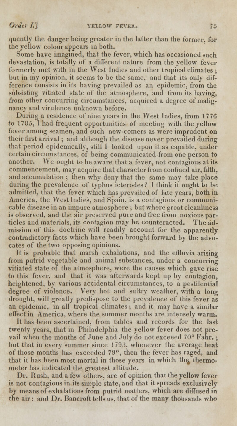 quently the danger being greater in the latter than the former, for the yellow colour appears in both. Some have imagined, that the fever, which has occasioned such devastation, is totally of a different nature from the yellow fever formerly met with in the West Indies and other tropical climates ; hut in my opinion, it seems to be the same, and that its only dif- ference consists in its having prevailed as an epidemic, from the subsisting vitiated state of the atmosphere, and from its having, from other concurring circumstances, acquired a degree of malig- nancy and virulence unknown before. During a residence of nine years in the West Indies, from 1776 to 1785, I had frequent opportunities of meeting with the yellow fever among seamen, and such new-comers as were imprudent on their first arrival; and although the disease never prevailed during that period epidemically, still 1 looked upon it as capable, under certain circumstances, of being communicated from one person to another. We ought to be aware that a fever, not contagious at its commencement, may acquire that character from confined air, filth, and accumulation ; then why deny that the same may take place during the prevalence of typhus icterodes ? I think it ought to be admitted, that the fever which has prevailed of late years, both in America, the West Indies, and Spain, is a contagious or communi- cable disease in an impure atmosphere ; but where great cleanliness is observed, and the air preserved pure and free from noxious par- ticles and materials, its contagion may be counteracted. The ad- mission of this doctrine will readily account for the apparently contradictory facts which have been brought forward by the advo- cates of the two opposing opinions. It is probable that marsh exhalations, and the effluvia arising from putrid vegetable and animal substances, under a concurring vitiated state of the atmosphere, were the causes which gave rise to this fever, and that it was afterwards kept up by contagion, heightened, by various accidental circumstances, to a pestilential degree of violence. Very hot and sultry weather, with a long drought, will greatly predispose to the prevalence of this fever as an epidemic, in all tropical climates; and it may have a similar effect in America, where the summer months are intensely warm. It has been ascertained, from tables and records for the last twenty years, that in Philadelphia the yellow fever does not pre- vail when the months of June and July do not exceeed 70° Fahr.; but that in every summer since 1793, whenever the average heat of those months has exceeded 79°, then the fever has raged, and that it has been most mortal in those years in which the, thermo- meter has indicated the greatest altitude. Dr. Rush, and a few others, are of opinion that the yellow fever is not contagious in its simple state, and that it spreads exclusively by means of exhalations from putrid matters, which are diffused in the air: and Dr. Bancroft tells us, that of the many thousands who