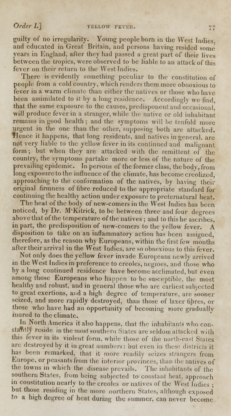 guilty of no irregularity. Young people born in the West Indies and educated in Great Britain, and persons having resided some years in England, after they had passed a great part of their lives between the tropics, were observed to be liable to an attack of this fever on their return to the West Indies. There is evidently something peculiar to the constitution of people from a cold country, which renders them more obnoxious to fever in a warm climate than either the natives or those who have been assimilated to it by a long residence. Accordingly we find that the same exposure to the causes, predisponent and occasional, will produce fever in a stranger, while the native or old inhabitant remains in good health; and the symptoms will be tenfold more urgent in the one than the other, supposing both are attacked, tlence it happens, that long residents, and natives in general, are not very liable to the yellow fever in its continued and malignant form; but when they are attacked with the remittent of the country, the symptoms partake more or less of the nature of the prevailing epidemic. In persons of the former class, thebody, from long exposure to the influence of the climate, has become creolized, approaching to the conformation of the natives, by having their original firmness of fibre reduced to the appropriate standard for continuing the healthy action under exposure to preternatural heat. The heat of the body of new-comers in the West Indies has been noticed, by Dr. M'Kitrick, to be between three and four degrees above that of the temperature of the natives ; and to this he ascribes, in part, the predisposition of new-comers to the yellow fever. A disposition to take on an inflammatory action has been assigned, therefore, as the reason why Europeans, within the first few months after their arrival in the West Indies, are so obnoxious to this fever. Not only does the yellow fever invade Europeans newly arrived in the West Indies in preference to Creoles, negroes, and those who by a long continued residence have become acclimated, but even among those Europeans who happen to be susceptible, the most healthy and robust, and in general those who are earliest subjected to great exertions, ai.d a high degree of temperature, are sooner seized, and more rapidly destroyed, than those of laxer fibres, or those who have had an opportunity of becoming more gradually inured to the climate. In North America it also happens, that the inhabitants who con- stantly reside in the most southern States are seldom attacked with this fever in its violent form, while those of the north-east Stales are destroyed by it in great numbers: but even in these districts it has been remarked, that it more readily seizes strangers from Europe, or peasants from the interior provinces, than the natives of the towns in which the disease prevails. The inhabitants of the southern States, from being subjected to constant heat, approach in constitution nearly to the Creoles or natives of the West Indies ; but those residing in the more northern States, although exposed to a high degree of heat during the summer, can never become