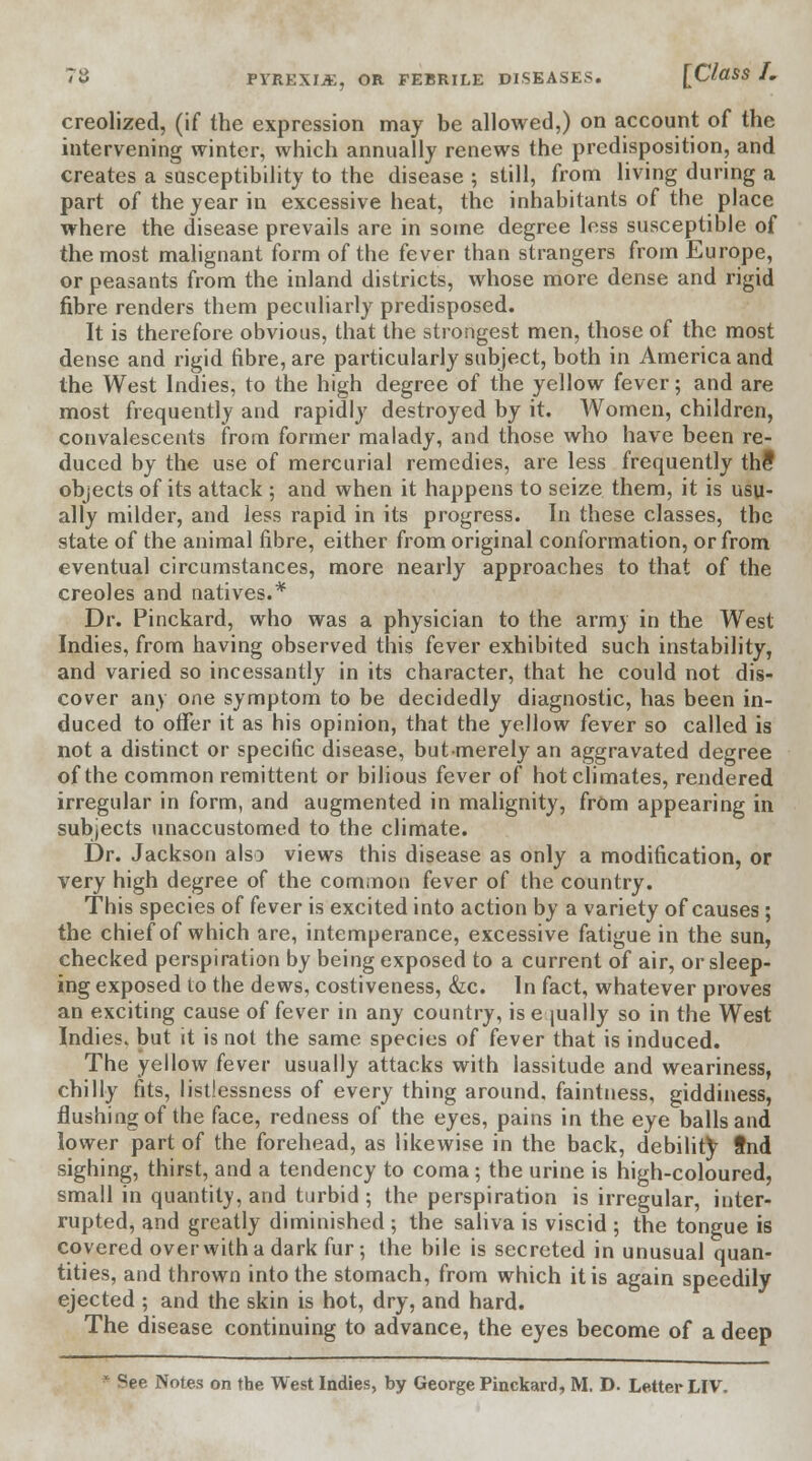 creolized, (if the expression may be allowed,) on account of the intervening winter, which annually renews the predisposition, and creates a susceptibility to the disease ; still, from living during a part of the year in excessive heat, the inhabitants of the place where the disease prevails are in some degree less susceptible of the most malignant form of the fever than strangers from Europe, or peasants from the inland districts, whose more dense and rigid fibre renders them peculiarly predisposed. It is therefore obvious, that the strongest men, those of the most dense and rigid fibre, are particularly subject, both in America and the West Indies, to the high degree of the yellow fever; and are most frequently and rapidly destroyed by it. Women, children, convalescents from former malady, and those who have been re- duced by the use of mercurial remedies, are less frequently the1 objects of its attack ; and when it happens to seize them, it is usu- ally milder, and less rapid in its progress. In these classes, the state of the animal fibre, either from original conformation, or from eventual circumstances, more nearly approaches to that of the Creoles and natives.* Dr. Pinckard, who was a physician to the army in the West Indies, from having observed this fever exhibited such instability, and varied so incessantly in its character, that he could not dis- cover any one symptom to be decidedly diagnostic, has been in- duced to offer it as his opinion, that the yellow fever so called is not a distinct or specific disease, butmerely an aggravated degree of the common remittent or bilious fever of hot climates, rendered irregular in form, and augmented in malignity, frOm appearing in subjects unaccustomed to the climate. Dr. Jackson also views this disease as only a modification, or very high degree of the common fever of the country. This species of fever is excited into action by a variety of causes; the chief of which are, intemperance, excessive fatigue in the sun, checked perspiration by being exposed to a current of air, or sleep- ing exposed to the dews, costiveness, &c. In fact, whatever proves an exciting cause of fever in any country, is equally so in the West Indies, but it is not the same species of fever that is induced. The yellow fever usually attacks with lassitude and weariness, chilly fits, listlessness of every thing around, faintness, giddiness, flushing of the face, redness of the eyes, pains in the eye balls and lower part of the forehead, as likewise in the back, debility fnd sighing, thirst, and a tendency to coma; the urine is high-coloured, small in quantity, and turbid ; the perspiration is irregular, inter- rupted, and greatly diminished ; the saliva is viscid ; the tongue is covered over with a dark fur-, the bile is secreted in unusual quan- tities, and thrown into the stomach, from which it is again speedily ejected ; and the skin is hot, dry, and hard. The disease continuing to advance, the eyes become of a deep