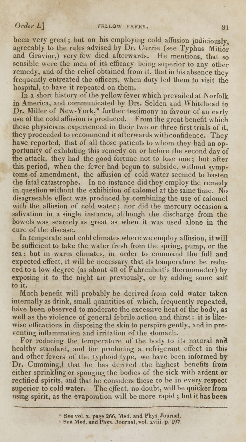 been very great; but on his employing cold affusion judiciously, agreeably to the rules advised by Dr. Currie (see Typhus Mitior and Gravior,) very few died afterwards. He mentions, that so sensible were the men of its efficacy being superior to any other remedy, and of the relief obtained from it, that in his absence they frequently entreated the officers, when duty led them to visit the hospital, to have it repeated on them. In a short history of the yellow fever which prevailed at Norfolk in America, and communicated by Drs. Selden and Whitehead to Dr. Miller of New-York,* further testimony in favour of an early use of the cold affusion is produced. From the great benefit which these physicians experienced in their two or three first trials of it, they proceeded to recommend it afterwards with confidence. They have reported, that of all those patients to whom they had an op- portunity of exhibiting this remedy on or before the second day of the attack, they had the good fortune not to lose one; but after this period, when the fever had begun to subside, without symp- toms of amendment, the affusion of cold water seemed to hasten the fatal catastrophe. In no instance did they employ the remedy in question without the exhibition of calomel at the same time. No disagreeable effect was produced by combining the use of calomel with the affusion of cold water; nor did the mercury occasion a salivation in a single instance, although the discharge from the bowels was scarcely as great as when it was used alone in the cure of the disease. In temperate and cold climates where we employ affusion, it will be sufficient to take the water fresh from the spring, pump, or the sea ; but in warm climates, in order to command the full and expected effect, it will be necessary that its temperature be redu- ced to a low degree (as about 40 of Fahrenheit's thermometer) by exposing it to the night air previously, or by adding some salt to it. Much benefit will probably be derived from cold water taken internally as drink, small quantities of which, frequently repeated, have been observed to moderate the excessive heat of the body, as well as the violence of general febrile action and thirst: it is like- wise efficacious in disposing the skin to perspire gently, and in pre- venting inflammation and irritation of the stomach. For reducing the temperature of the body to its natural ami healthy standard, and for producing a refrigerant effect in thi6 and other fevers of the typhoid type, we have been informed by Dr. Cumming,t that he has derived the highest benefits from either sprinkling or sponging the bodies of the sick with ardent or rectified spirits, and that he considers these to be in every respect superior to cold water. The e/fect, no doubt, will be quicker from using spirit, as the evaporation will be more rapid ; but it has been a See vol. x. page 266, Med. and Phys. Journal. t See Med- and Phys. Journal, vol. xviii. p. 197.