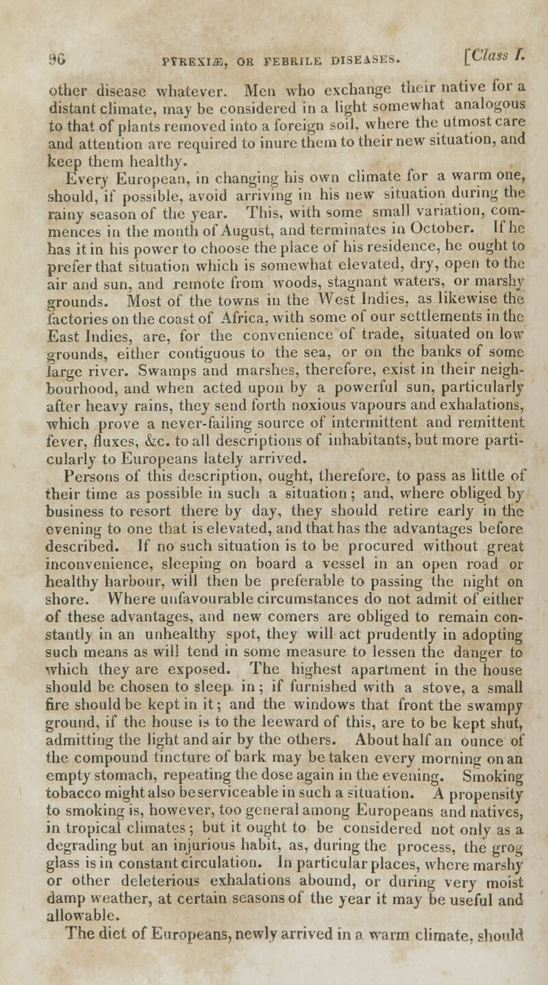 other disease whatever. Men who exchange their native for a distant climate, may be considered in a light somewhat analogous to that of plants removed into a foreign soil, where the utmost care and attention are required to inure them to their new situation, and keep them healthy. Every European, in changing his own climate for a warm one, should,'if possible, avoid arriving in his new situation during the rainy season of the year. This, with some small variation, com- mences in the month of August, and terminates in October. If he has it in his power to choose the place of his residence, he ought to prefer that situation which is somewhat elevated, dry, open to the air and sun, and remote from woods, stagnant waters, or marshy grounds. Most of the towns in the West Indies, as likewise the factories on the coast of Africa, with some of our settlements in the East Indies, are, for the convenience of trade, situated on low grounds, either contiguous to the sea, or on the banks of some large river. Swamps and marshes, therefore, exist in their neigh- bourhood, and when acted upon by a powerful sun, particularly after heavy rains, they send forth noxious vapours and exhalations, which prove a never-failing source of intermittent and remittent fever, fluxes, &c. to ail descriptions of inhabitants, but more parti- cularly to Europeans lately arrived. Persons of this description, ought, therefore, to pass as little of their time as possible in such a situation; and, where obliged by business to resort there by day, they should retire early in the evening to one that is elevated, and that has the advantages before described. If no such situation is to be procured without great inconvenience, sleeping on board a vessel in an open road or healthy harbour, will then be preferable to passing the night on shore. Where unfavourable circumstances do not admit of either of these advantages, and new comers are obliged to remain con- stantly in an unhealthy spot, they will act prudently in adopting such means as will tend in some measure to lessen the danger to which they are exposed. The highest apartment in the house should be chosen to sleep, in; if furnished with a stove, a small fire should be kept in it; and the windows that front the swampy ground, if the house is to the leeward of this, are to be kept shut, admitting the light and air by the others. About half an ounce of the compound tincture of bark may betaken every morning on an empty stomach, repeating the dose again in the evening. Smoking tobacco might also be serviceable in such a situation. A propensity to smoking is, however, too general among Europeans and natives, in tropical climates ; but it ought to be considered not only as a degrading but an injurious habit, as, during the process, the grog glass is in constant circulation. In particular places, where marshy or other deleterious exhalations abound, or during very moist damp weather, at certain seasons of the year it may be useful and allowable. The diet of Europeans, newly arrived in a warm climate, should