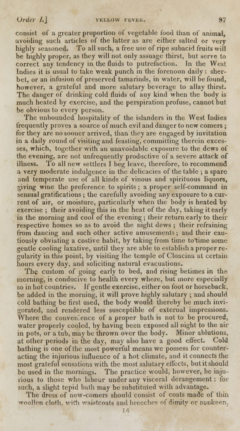 consist of a greater proportion of vegetable food than of animal, avoiding such articles of the latter as are either salted or very highly seasoned. To all such, a free use of ripe subacid fruits will be highly proper, as they will not only assuage thirst, but serve to correct any tendency in the fluids to putrefaction. In the West Indies it is usual to take weak punch in the forenoon daily: sher- bet, or an infusion of preserved tamarinds, in water, will be found, however, a grateful and more salutary beverage to allay thirst. The danger of drinking cold fluids of any kind when the body is much heated by exercise, and the perspiration profuse, cannot but be obvious to every person. The unbounded hospitality of the islanders in the West Indies frequently proves a source of much evil and danger to new comers ; for they are no sooner arrived, than they are engaged by invitation in a daily round of visiting and feasting, committing therein exces- ses, which, together with an unavoidable exposure to the dews of the evening, are not unfrequently productive of a severe attack of illness. To all new settlers I beg leave, therefore, to recommend a very moderate indulgence in the delicacies of the table ; a spare and temperate use of all kinds of vinous and spirituous liquors, giving wine the preference to spirits; a proper self-command in sensual gratifications ; the carefully avoiding any exposure to a cur- rent of air, or moisture, particularly when the body is heated by exercise ; their avoiding this in the heat of the day, taking it early in the morning and cool of the evening; their return early to their respective homes so as to avoid the night dews ; their refraining from dancing and such other active amusements; and their cau- tiously obviating a costive habit, by taking from time totime some gentle cooling laxative, until they are able to establish a proper re- gularity in this point, by visiting the temple of Cloacina at certain hours every day, and soliciting natural evacuations. The custom of going early to bed, and rising betimes in the morning, is conducive to health every where, but more especially so in hot countries. If gentle exercise, either on foot or horseback, be added in the morning, it will prove highly salutary ; and should cold bathing be first used, the body would thereby be much invi- gorated, and rendered less susceptible of external impressions. Where the convenience of a proper bath is not to be procured, water properly cooled, by having been exposed all night to the air in pots, or a tub, may be thrown over the body. Minor ablutions, at other periods in the day, may also have a good effect. Cold bathing is one of the most powerful means we possess for counter- acting the injurious influence of a hot climate, and it connects the most grateful sensations with the most salutary effects, but it should be used in the mornings. The practice would, however, be inju- rious to those who labour under any visceral derangement; foi such, a slight tepid bath may be substituted with advantage. The dress of new-comers should consist of coats made of thin woollen cloth, with waistcoats and breeches of dimity or nankeen#1