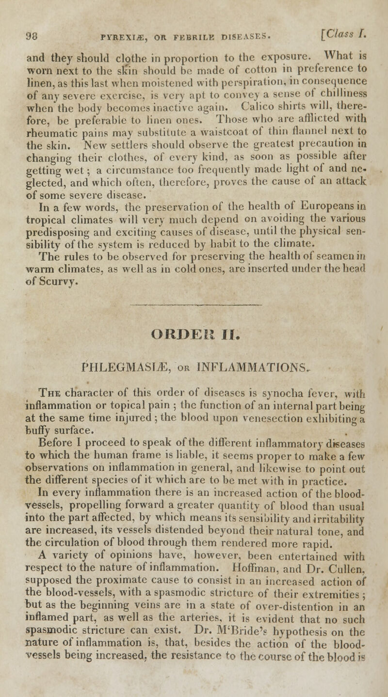 and they should clothe in proportion to the exposure. What is worn next to the sk'in should be made of cotton in preference to linen, as this last when moistened with perspiration, in consequence of any severe exercise, is very apt to convey a sense of chilliness when the body becomes inactive again. Calico shirts will, there- fore, be preferable to linen ones. Those who are afflicted with rheumatic pains may substitute a waistcoat of thin flannel next to the skin. New settlers should observe the greatest precaution in changing their clothes, of every kind, as soon as possible after getting wet; a circumstance too frequently made light of and ne- glected, and which often, therefore, proves the cause of an attack of some severe disease. In a few words, the preservation of the health of Europeans in tropical climates will very much depend on avoiding the various predisposing and exciting causes of disease, until the physical sen- sibility of the system is reduced by habit to the climate. The rules to be observed for preserving the health of seamen in warm climates, as well as in cold ones, are inserted under the head of Scurvy. ORDEU II. PHLEGMASIA, or INFLAMMATIONS.. The character of this order of diseases is synocha fever, with inflammation or topical pain ; the function of an internal part being at the same time injured ; the blood upon venesection exhibiting a buffy surface. Before I proceed to speak of the different inflammatory diseases to which the human frame is liable, it seems proper to make a few observations on inflammation in general, and likewise to point out the different species of it which are to be met with in practice. In every inflammation there is an increased action of the blood- vessels, propelling forward a greater quantity of blood than usual into the part affected, by which means its sensibility and irritability are increased, its vessels distended beyond their natural tone, and the circulation of blood through them rendered more rapid. A variety of opinions have, however, been entertained with respect to the nature of inflammation. Hoffman, and Dr. Cullen, supposed the proximate cause to consist in an increased action of the blood-vessels, with a spasmodic stricture of their extremities; but as the beginning veins are in a state of over-distention in an inflamed part, as well as the arteries, it is evident that no such spasmodic stricture can exist. Dr. M'Bride's hypothesis on the nature of inflammation is, that, besides the action of the blood- vessels being increasedr the resistance to the course of the blood is