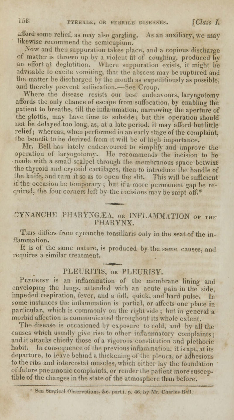 afford some relief, as may also garbling. As an auxiliary, we may likewise recommend the semicupium. Now and then suppuration takes place, and a copious discharge of matter is thrown up by a violent fit of coughing, produced hy an effort at deglutition. Where suppuration exists, it might be advisable to excite vomiting, that the abscess may be ruptured and the matter be discharged by the mouth as expeditiously as possible, and thereby prevent suffocation.—See Croup. Where the disease resists our best endeavours, laryngotomy affords the only chance of escape from suffocation, by enabling the patient to breathe, till the inflammation, narrowing the aperture of the glottis, may have time to subside; but this operation should not be delayed too long, as, at a late period, it may afford but little relief; whereas, when performed in an early stage of the complaint, the benefit to be derived from it will be of high importance. Mr. Bell has lately endeavoured to simplify and improve the operation of laryngotomy. He recommends the incision to be made with a small scalpel through the membranous space betwixt the thyroid and crycoid cartilages, then to introduce the handle of the knife, and turn it so as to open the slit. This will be sufficient if the occasion be temporary ; but if a more permanent gap be re- quired, the four corners left by the incisions may be snipt off.* SYNANCHE PHARtNGjEA, or INFLAMMATION of the PHARYNX. This differs from cynanche tonsillaris only in the seat of the in- flammation. It is of the same nature, is produced by the same causes, and requires a similar treatment. PLEURITIS, or PLEURISY. Pleurisy is an inflammation of the membrane lining and enveloping the lungs, attended with an acute pain in the side, impeded respiration, fever, and a full, quick, and hard pulse. In some instances the inflammation is partial, or affects one place in particular, which is commonly on the right side ; but in general a morbid affection is communicated throughout its whole extent. Th-' disease is occasioned by exposure to cold, and by all the causes which usually give rise to other inflammatory complaints; and it attacks chiefly those of a vigorous constitution and plethoric habit. In consequence of the previous inflammation, it is apt, at its departure, to leave behind a thickening of the pleura, or adhesions to the ribs and intercostal muscles, which either lay the foundation of future pneumonic complaints, or render the patient more suscep- tible of the changes in the state of the atmosphere than before. ' See Surgical Ohwrvptions. &c. parti, p. 46, by Mr. Charles Boll