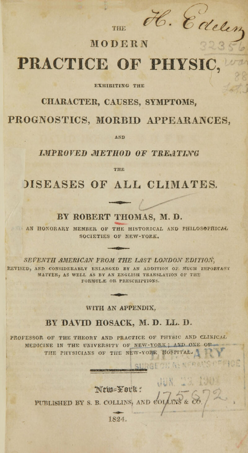 * *-~1 MODERN PRACTICE OF PHYSIC, EXHIBITING THE CHARACTER, CAUSES, SYMPTOMS, PROGNOSTICS, MORBID APPEARANCES, AND IMPROVED METHOD OF TREATING THE DISEASES OF ALL CLIMATES. BY ROBERT THOMAS, M. D. AN HONORARY MEMBER OF THE HISTORICAL AND PHILOSOPHICAL. SOCIETIES OF NEW-YORK. SEVENTH AMERICAN FROM THE LAST LONDON EDITION, REVISED, AND CONSIDERABLY ENLARGED BY AN ADDITION OF MUCH IMPORT A-SV MATTER; AS WELL AS BY AN ENGLISH TRANSLATION 01' THE FORMUL/E OR PRESCRIPTIONS. WITH AN APPENDIX, BY DAVID HOSACK, M. D. LL. D. PROFESSOR OF THE THEORY AND PRACTICE OF PHYSIC AND CXIN/CAt MEDICINE IN THE PHI THE UNIVERSITY OF NEW-YORK J AND ONE ' IYSICIANS OF THE NEW-YORK HOSPITAL; * ******* PIT.LISHED BY S. B. COLLINS, AND COLM??? & CO, 1824.