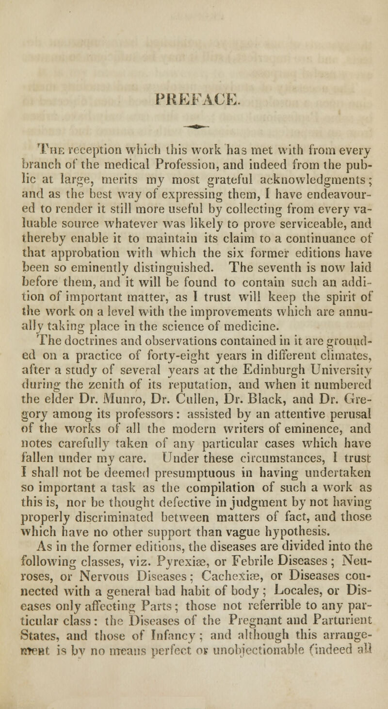 PREFACE. The reception which this work has met with from every branch of the medical Profession, and indeed from the pub- lic at large, merits my most grateful acknowledgments; and as the best way of expressing them, I have endeavour- ed to render it still more useful by collecting from every va- luable source whatever was likely to prove serviceable, and thereby enable it to maintain its claim to a continuance of that approbation with which the six former editions have been so eminently distinguished. The seventh is now laid before them, and it will be found to contain such an addi- tion of important matter, as I trust will keep the spirit of the work on a level with the improvements which are annu- ally taking place in the science of medicine. The doctrines and observations contained in it are ground- ed on a practice of forty-eight years in different climates, after a study of several years at the Edinburgh University during the zenith of its reputation, and when it numbered the elder Dr. Munro, Dr. Cullen, Dr. Black, and Dr. Gre- gory among its professors: assisted by an attentive perusal of the works of all the modern writers of eminence, and notes carefully taken of any particular cases which have fallen under my care. Under these circumstances, I trust I shall not be deemed presumptuous in having undertaken so important a task as the compilation of such a work as this is, nor be thought defective in judgment by not having properly discriminated between matters of fact, and those which have no other support than vague hypothesis. As in the former editions, the diseases are divided into the following classes, viz. Pyrexiae, or Febrile Diseases ; Neu- roses, or Nervous Diseases; Cachexia?, or Diseases con- nected with a general bad habit of body ; Locales, or Dis- eases only affecting Parts; those not referrible to any par- ticular class: the Diseases of the Pregnant and Parturient States, and those of Infancy; and although this arrange- meHt is bv no means perfect ok unobjectionable (indeed all