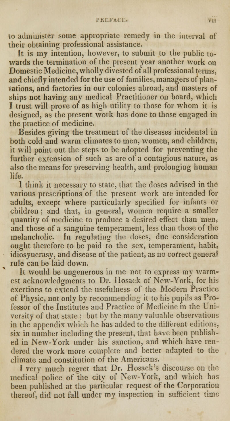 to administer some appropriate remedy in the interval of their obtaining professional assistance. It is my intention, however, to submit to the public to- wards the termination of the present year another work on Domestic Medicine, wholly divested of all professional terms, and chiefly intended for the use of families, managers of plan- tations, and factories in our colonies abroad, and masters of ships not having any medical Practitioner on board, which I trust will prove of as high utility to those for whom it is designed, as the present work has done to those engaged in the practice of medicine. Besides giving the treatment of the diseases incidental in both cold and warm climates to men, women, and children, it will point out the steps to be adopted for preventing the further extension of such as are of a contagious nature, as also the means for preserving health, and prolonging human life. 1 think it necessary to state, that the doses advised in the various prescriptions of the present work are intended for adults, except where particularly specified for infants or children; and that, in general, women require a smaller quantity of medicine to produce a desired effect than men^ and those of a sanguine temperament, less than those of the melancholic. In regulating the doses, due consideration ought therefore to be paid to the sex, temperament, habit, idiosyncrasy, and disease of the patient, as no correct general rule can be laid down. It would be ungenerous in me not to express my warm- est acknowledgments to Dr. Hosack of New-York, for his exertions to extend the usefulness of the Modern Practice of Physic, not only by recommending it to his pupils as Pro- fessor of the Institutes and Practice of Medicine in the Uni- versity of that state ; but by the many valuable observations in the appendix which he has added to the different editions, six in number including the present, that have been publish- ed in New-York under his sanction, and which have ren- dered the work more complete and better adapted to the climate and constitution of the Americans. I very much regret that Dr. Hosack's discourse on the medical police of the city of New-York, and which has been published at the particular request of the Corporation thereof, did not fall under my inspection in sufficient time