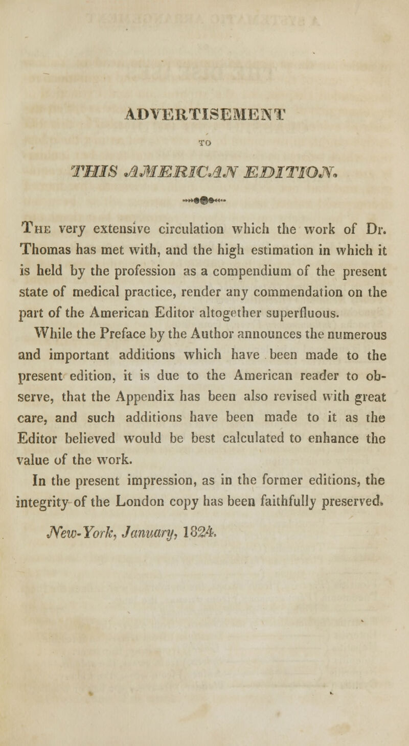 ADVERTISEMENT TO THIS AMERICAN EDITION* The very extensive circulation which the work of Dr. Thomas has met with, and the high estimation in which it is held by the profession as a compendium of the present state of medical practice, render any commendation on the part of the American Editor altogether superfluous. While the Preface by the Author announces the numerous and important additions which have been made to the present edition, it is due to the American reader to ob- serve, that the Appendix has been also revised with great care, and such additions have been made to it as the Editor believed would be best calculated to enhance the value of the work. In the present impression, as in the former editions, the integrity of the London copy has been faithfully preserved* New-York, January, 1824.