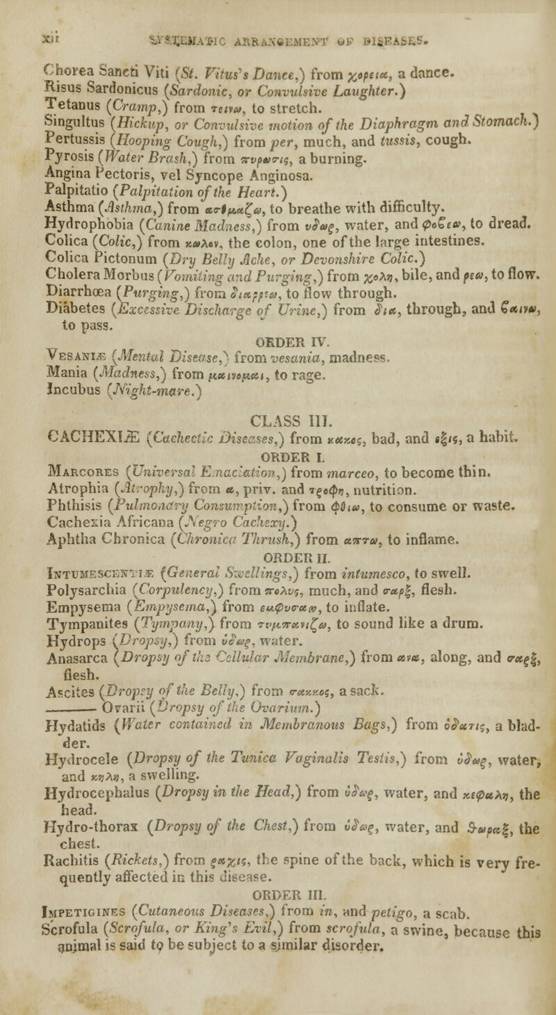 X|E • ««EME»T OS M8EA6ES. Chorea Saneti Viti (5/. fitou'* Dance,) from ;w««, a dance. Risus Sardonicus (Sardonic, or Convulsive Laughter.) Tetanus (Cramp,) from *<uw, to stretch. Singultus (Hickup, or Convulsive motion of the Diaphragm and Stomach.) Pertussis (Hooping Cough,) from per, much, and tussis, cough. Pyrosis (Water Brash,) from 7rvp*>tns, a burning. Angina Pectoris, vel Syncope Anginosa. Palpitatio (Palpitation of the Heart.) Asthma (Asthma,) from «<r#ft«£«, to breathe with difficulty. Hydrophobia (Canine Madness,) from vfag, water, and 0o£e», to dread. Colica (Colic,) from %*a«v, the colon, one of the large intestines. Colica Pictonum (Dry Belly Jlche, or Devonshire Colic.) Cholera Morbus {Vomiting and Purging,) from #oAjj, bile, and pea, to flow. Diarrhoea (Purging,) from Smpptq, to flow through. Diabetes (Excessive Discharge of Urine,) from J1;*, through, and £*iv«, to pass. ORDER IV. Vesani.t, (Mental Disease,} from vesania, madness. Mania (.Madness,) from |t«er;«ft««, to rage, incubus (Night-mare.) CLASS III. CACHEXIJE (Cachectic Diseases,) from xesxes, bad, and «gi«, a habit. ORDER I. Marcores (Universal Emaciation,) from marceo, to become thin. Atrophia (Atrophy,) from «, priv. and r^oty, nutrition. Phthisis (Pulmonary Consumption,') from <Mj«, to consume or waste. Cachexia Africana (Negro Cachexy.) Aphtha Chronica (Chronica Thrush,) from utftu, to inflame. ORDER II. Inttjmesceni-ijr (General Swellings,) from intumesco, to swell. Polysarchia (Corpulency,) from ireXw;, much, and r*p%, flesh. Empysema (Empysema,) from eupvirecm, to inflate. Tympanites (Tympany,) from rvfiirxvi^a, to sound like a drum. Hydrops (Dropsy,) from vea%, water. Anasarca (Dropsy of the Cellular Membrane,) from «»*, along, and c*f|, flesh. Ascites (Dropcy of the Belly,) from crctxKog, a sack. Orarii (Dropsy of the Ovarium.) Hydatids {Water contained in Membranous Bags,) from o^«t/;, a blad- der. Hydrocele (Dropsy of the Tunica Vaginalis Testis,) from i>$u%, water, and K7)X», a swelling. Hydrocephalus (Dropsy in the Head,) from iPag, water, and xttpuXri, the head. Hydro-thorax (Dropsy of the Chest,) from C$a%, water, and S-upa%, the chest. Rachitis (Rickets,) from ?«^/5, the spine of the back, which is very fre- quently affected in this disease. ORDER III. Impetigines (Cutaneous Diseases,) from in, and petigo, a scab. Scrofula (Scrofula, or King's Evil,) from scrofula, a swine, because this gnimal is said to be subject to a similar disorder.