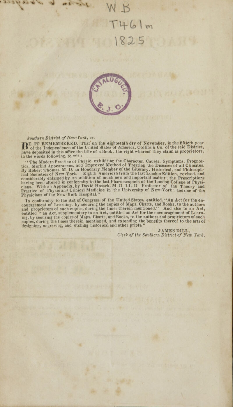 - - • \?25 K Southern District of New-York, ss. E IT REMEMBERED, That'on the eighteenth day of November, in the fiftieth year of the Independence of the United States of America, Collins & Co. of the said District, have deposited in this office the title of a Book, the right whereof they claim as proprietors, in the words following, to wit :  The Modern Practice of Physic, exhibiting the Character, Causes, Symptoms, Prognos- tics, Morbid Appearances, and Improved Method of Treating the Diseases of all Climates. By Robert Thomas. M D. an Honorary Member of the Literary, Historical, and Philosoph- ical Societies of New-York. Eighth American from the last London Edition, revised, and considerably enlarged by an addition of much new and important matter ; the Prescriptions having been altered in conformity to the last Pharmacopoeia of the London College of Physi- cians. With an Appendix, by David Hosack. M D. LL.D Professor of the Theory and Practice of Physic an<t Clinical Medicine in the University of JNew-York ; and one of the Physicians of the New York Hospital, In conformity to the Act of Congress of the United States, entitled. An Act for the en- couragement of Learning, by securing the copies of Maps, Charts, and Books, to the authors and proprietors of such copies, during the times therein mentioned. And also to an Act, entitled  an Act, supplementary to an Act, entitled an Act for the encouragement of Learn- ing, by securing the copies of Maps, Charts, and Books, to the authors and proprietors of such copies, during the times therein mentioned, and extending the benefits thereof to the arts of designing, engraving, and etching historical and other prints. JAMES DILL, Clerk of the Southern District of I\'en> York.