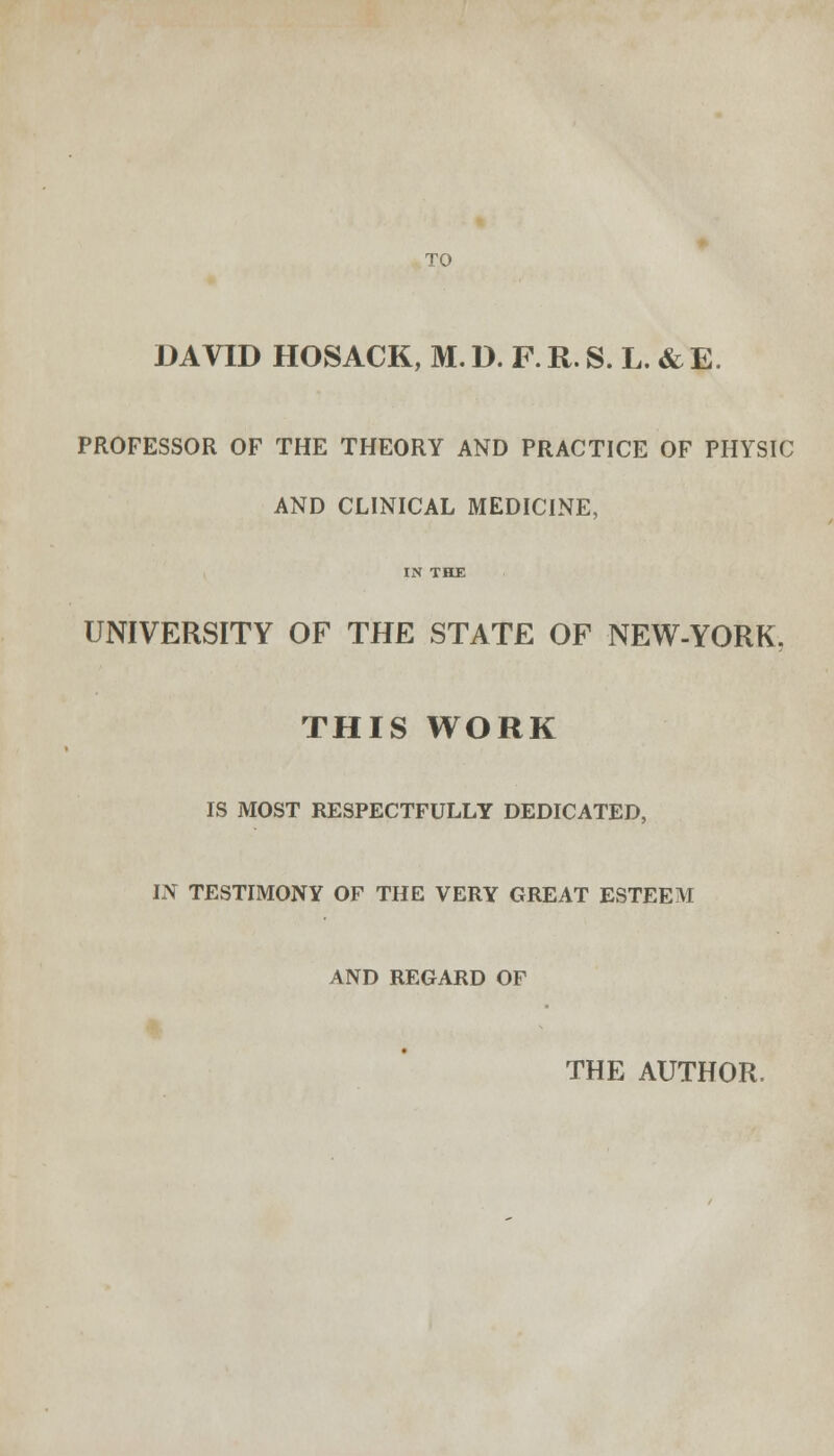 TO DAVID HOSACK, M. D. F. R. S. L. & E. PROFESSOR OF THE THEORY AND PRACTICE OF PHYSIC AND CLINICAL MEDICINE, IN THE UNIVERSITY OF THE STATE OF NEW-YORK. THIS WORK IS MOST RESPECTFULLY DEDICATED, IN TESTIMONY OF THE VERY GREAT ESTEEM AND REGARD OF THE AUTHOR.