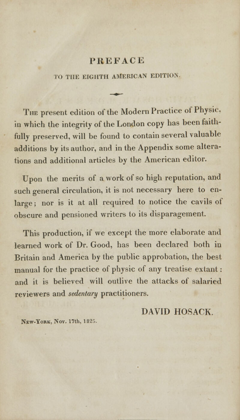 FO THE EIGHTH AMERICAN EDITION The present edition of the Modern Practice of Physic. in which the integrity of the London copy has been faith- fully preserved, will be found to contain several valuable additions by its author, and in the Appendix some altera- tions and additional articles by the American editor. Upon the merits of a work of so high reputation, and such general circulation, it is not necessary here to en- large ; nor is it at all required to notice the cavils of obscure and pensioned writers to its disparagement. This production, if we except the more elaborate and learned work of Dr. Good, has been declared both in Britain and America by the public approbation, the best manual for the practice of physic of any treatise extant: and it is believed will outlive the attacks of salaried reviewers and sedentary practitioners. DAVID HOSACK. New-York, Nov. 17th, 132,.