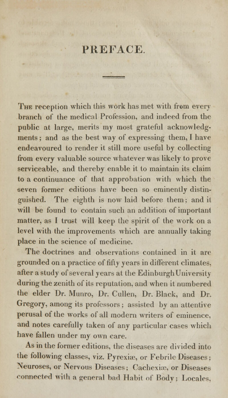 The reception which this work has met with from every branch of the medical Profession, and indeed from the public at large, merits my most grateful acknowledg- ments ; and as the best way of expressing them, I have endeavoured to render it still more useful by collecting from every valuable source whatever was likely to prove serviceable, and thereby enable it to maintain its claim to a continuance of that approbation with which the seven former editions have been so eminently distin- guished. The eighth is now laid before them; and it will be found to contain such an addition of important matter, as I trust will keep the spirit of the work on a level with the improvements which are annually taking place in the science of medicine. The doctrines and observations contained in it are grounded on a practice of fifty years in different climates, after a study of several years at the Edinburgh University during the zenith of its reputation, and when it numbered the elder Dr. Munro, Dr. Cullen, Dr. Black, and Dr. Gregory, among its professors; assisted by an attentive perusal of the works of all modern writers of eminence, and notes carefully taken of any particular cases which have fallen under my own care. As in the former editions, the diseases are divided into the following classes, viz. Pyrexiae, or Febrile Diseases; Neuroses, or Nervous Diseases; Cachexias, or Diseases connected with a general bad Habit of Bodv; Locales.