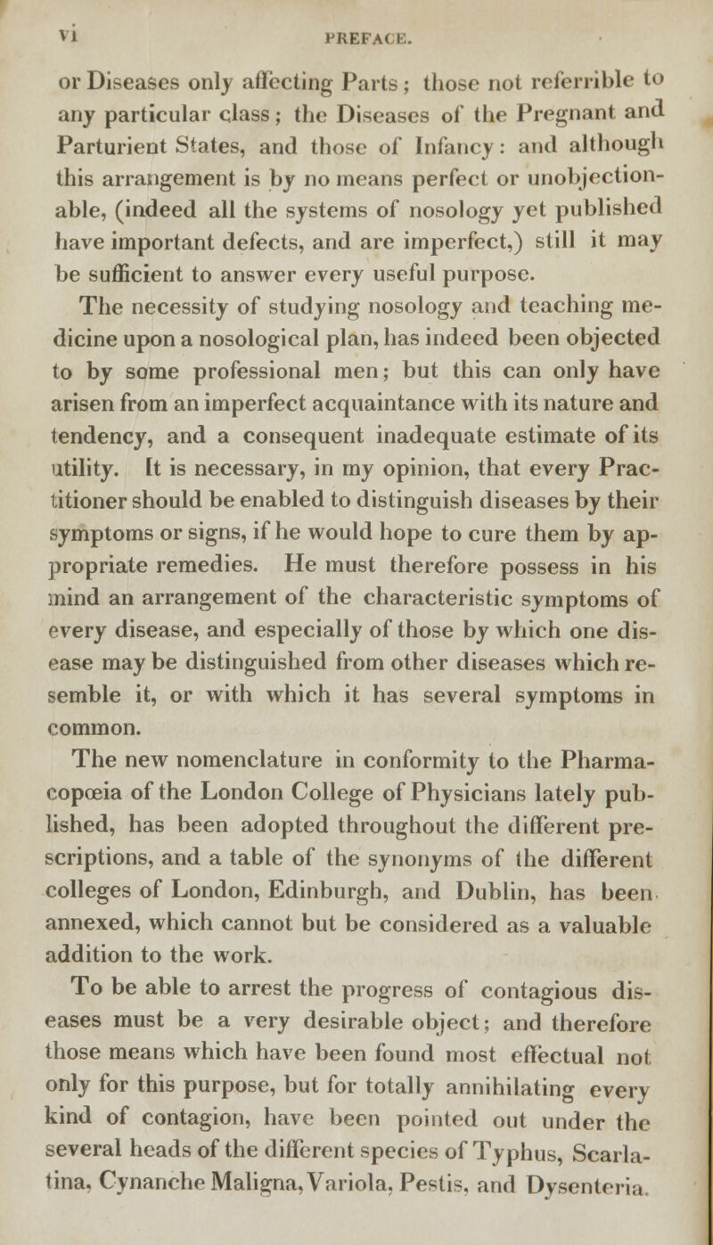 or Diseases only affecting Parts; those not referable to any particular class; the Diseases of the Pregnant and Parturient States, and those of Infancy: and although this arrangement is by no means perfect or unobjection- able, (indeed all the systems of nosology yet published have important defects, and are imperfect,) still it may be sufficient to answer every useful purpose. The necessity of studying nosology and teaching me- dicine upon a nosological plan, has indeed been objected to by some professional men; but this can only have arisen from an imperfect acquaintance with its nature and tendency, and a consequent inadequate estimate of its utility. It is necessary, in my opinion, that every Prac- titioner should be enabled to distinguish diseases by their symptoms or signs, if he would hope to cure them by ap- propriate remedies. He must therefore possess in his mind an arrangement of the characteristic symptoms of every disease, and especially of those by which one dis- ease may be distinguished from other diseases which re- semble it, or with which it has several symptoms in common. The new nomenclature in conformity to the Pharma- copoeia of the London College of Physicians lately pub- lished, has been adopted throughout the different pre- scriptions, and a table of the synonyms of the different colleges of London, Edinburgh, and Dublin, has been annexed, which cannot but be considered as a valuable addition to the work. To be able to arrest the progress of contagious dis- eases must be a very desirable object; and therefore those means which have been found most effectual not only for this purpose, but for totally annihilating every kind of contagion, have been pointed out under the several heads of the different species of Typhus, Scarla- tina. Cynanche Maligna, Variola, Pestis, and Dysentoria.