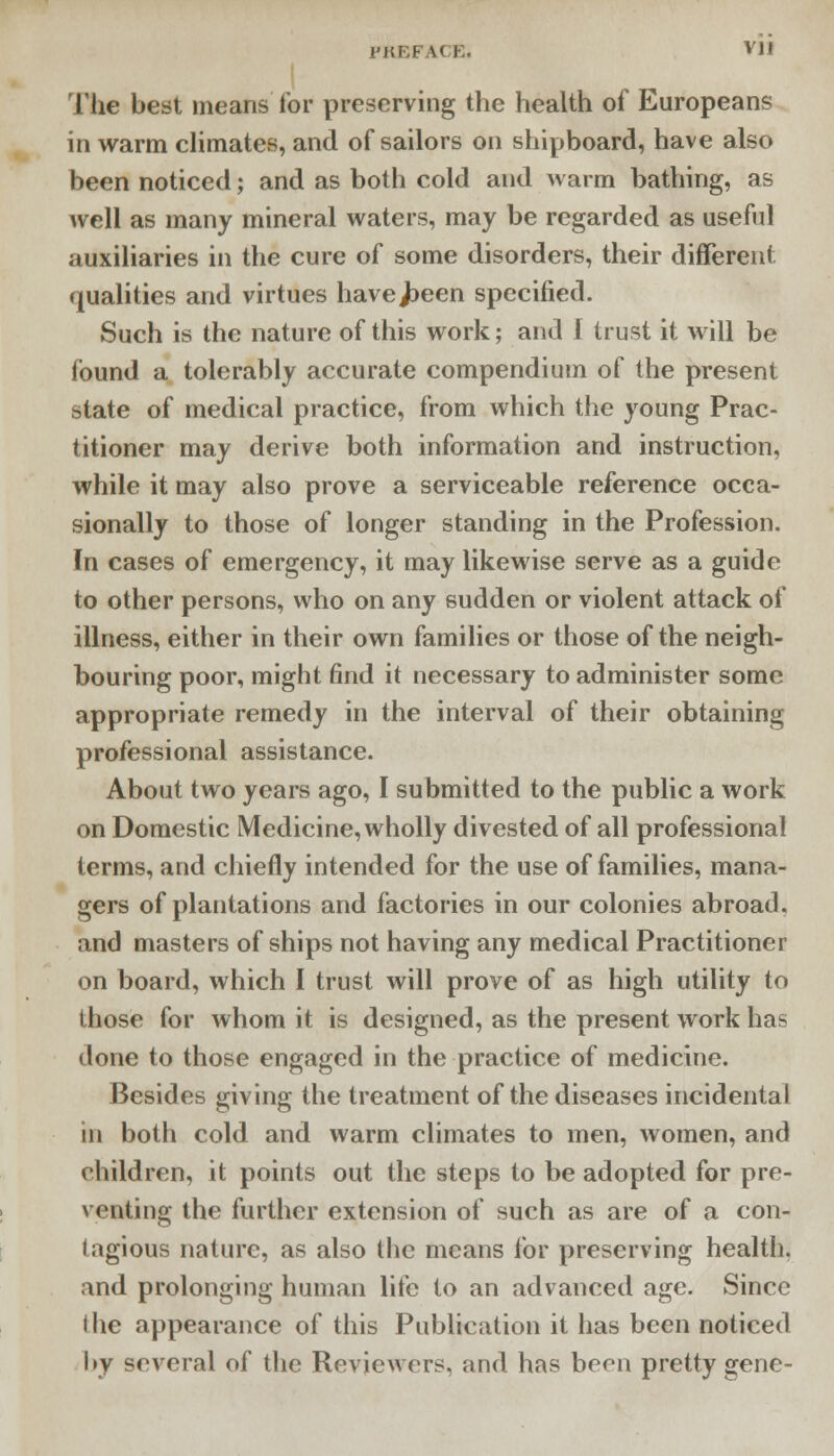 The best means for preserving the health of Europeans in warm climates, and of sailors on shipboard, have also been noticed; and as both cold and warm bathing, as well as many mineral waters, may be regarded as useful auxiliaries in the cure of some disorders, their different qualities and virtues havej^een specified. Such is the nature of this work; and I trust it will be found a tolerably accurate compendium of the present state of medical practice, from which the young Prac- titioner may derive both information and instruction, while it may also prove a serviceable reference occa- sionally to those of longer standing in the Profession. In cases of emergency, it may likewise serve as a guide to other persons, who on any sudden or violent attack of illness, either in their own families or those of the neigh- bouring poor, might find it necessary to administer some appropriate remedy in the interval of their obtaining professional assistance. About two years ago, I submitted to the public a work on Domestic Medicine, wholly divested of all professional terms, and chiefly intended for the use of families, mana- gers of plantations and factories in our colonies abroad, and masters of ships not having any medical Practitioner on board, which I trust will prove of as high utility to those for whom it is designed, as the present work has done to those engaged in the practice of medicine. Besides giving the treatment of the diseases incidental in both cold and warm climates to men, women, and children, it points out the steps to be adopted for pre- venting the further extension of such as are of a con- tagious nature, as also the means for preserving health, and prolonging human life to an advanced age. Since ihe appearance of this Publication it has been noticed by several of the Reviewers, and has been pretty gene-