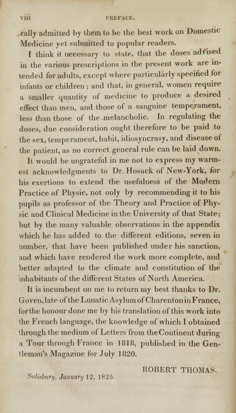 Mil PREFACE. rally admitted by them to be the best work on Domestic Medicine yet submitted to popular readers. I think it necessary to state, that the doses advised in the various prescriptions in the present work are in- tended for adults, except where particularly specified for infants or children; and that, in general, women require a smaller quantity of medicine to produce a desired effect than men, and those of a sanguine temperament, less than those of the melancholic. In regulating the doses, due consideration ought therefore to be paid to the sex, temperament, habit, idiosyncrasy, and disease of the patient, as no correct general rule can be laid down. It would be ungrateful in me not to express my warm- est acknowledgments to Dr. Hosack of New-York, for his exertions to extend the usefulness of the Modern Practice of Physic, not only by recommending it to his pupils as professor of the Theory and Practice of Phy- sic and Clinical Medicine in the University of that State; but by the many valuable observations in the appendix which he has added to the different editions, seven in number, that have been published under his sanction, and which have rendered the work more complete, and better adapted to the climate and constitution of the inhabitants of the different States of North America. It is incumbent on me to return my best thanks to Dr. Goven,late of the Lunatic Asylum of Charenton in France, for the honour done me by his translation of this work into the French language, the knowledge of which I obtained through the medium of Letters from theContinent during a Tour through France in 1318, published in the Gen- tleman's Magazine for July 1820. ROBERT THOMAS Salisbury, January ]2, 1825.