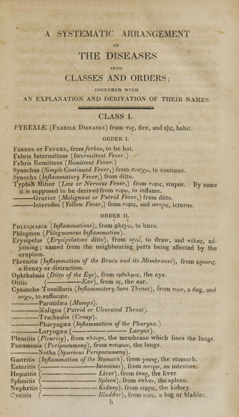 A SYSTEMATIC ARRANGEMENT OF THE DISEASES INTO CLASSES AND ORDERS ? TOGETHER WITH AN EXPLANATION AND DERIVATION OF THEIR NAMES. CLASS I. PYREXIAE (Febrile Diseases) from *u£, fire, and sfrg, habit. ORDER I. Febres or Fevers, fromferbeo, to be hot. Febris Intermittens (Intermittent Fever.) Febris Remittens (Remittent Fever.) Synochus (Simple Continued Fever,) from tfuve^w, to continue. Synocha (Inflammatory Fever,) from ditto. TypbiX Mitior (Low or Nervous Fever,) from <ru<po£, stupor. By some it is supposed to be derived from vvtpu, to inflame. Gravior (Malignant or Putrid Fever,) from ditto. « lcterodes (Yellow Fever,) from rv<pog, and txrsgog, icterus. ORDER II, Phlegmasia (Inflammations), from cp\?yu, to burn. Phlegmon (Phlegmonous Inflammation). Erysipelas (Erysipelatous ditto), from ££vw, to draw, and -reXas, ad- joining ; named from the neighbouring parts being affected by the eruption. Phrenitis (Inflammation of the Brain and its Membranes), from (ppevmg, a frenzy or distraction. Ophthalmia (Ditto of the Eye), from oyQaXfiog, the eye. Otitio ( Ear), from xg, the ear. Cynanche Tonsillaris (Inflammatory Sore Throat), from xuwv, a dog, and av^w, to suffocate. Parotidaea (Mumps). Maligna (Putrid or Ulcerated Throat). Trachealis (Croup). Pharyngaea (Inflammation of the Pharynx.) Laryngaea ( Larynx). Pleuritis (Pleurisy), from tfXsu^a, the membrane which lines the lungs. Pneumonia (Peripneumony), from irveupuv, the lungs. Notha (Spurious Peripneumony). Gastritis (Inflammation of the StomachY from yagyg, the stomach. Enteritis ( Intestines), from svrsgov, an intestine. Hepatitis ( ZiiJer), from iifag, the liver. Splenitis (- Spleen), from ovXtiv, the spleen. Nephritis ( Kidney), from vsygog, the kidney. ^vstitis ( Bladder), from xuflj, a bag or bladder. b