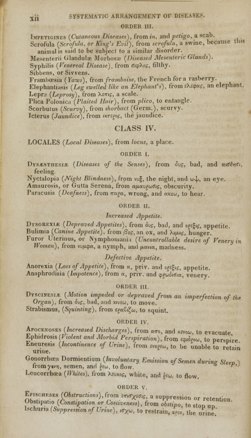 ORDER III. Impetigines (Cutaneous Diseases), from in, and petigo, a scab. Scrofula (Scrofula, or King's Evil), from scrofula, a swine, because tins animal is said to be subject to a similar disorder. Mesenterii Glandulas Morbosic (Diseased Mesenteric Glands). Syphilis (Venereal Disease), from tfupXog, filthy. Sibbens, orSivvens. Framboesia (Yaws), from framboise, the French for a rasberry. Elephantiasis (Leg swelled like an Elephant's), from sXe<pacr, an elephant. Lepra (Leprosy), from Xsifig, a scale. Plica Polonica (Plaited Hair), from plico, to entangle. Scorbutus (Scurvy), from shorbact (Germ.), scurvy. Icterus (Jaundice), from ixrs^g, the jaundice. CLASS IV. LOCALES (Local Diseases), from locus, a place. ORDER I. Dysesthesia (Diseases of the Senses), from Sug, bad, and utrfdritfi, feeling. Nyctalopia (Night Blindness), from vuf, the night, and u-\>, an eye. Amaurosis, or Gutta Serena, from ccfjuxu^wtfif, obscurity. Paracusis (Deafness), from -ra^cc, wrong, and axxu, to hear. ORDER II. Increased Appetite. Dysorexije (Depraved Appetites), from 8vg, bad, and ojsgig, appetite. Bulimia (Canine Appetite), from /3s£, an ox, and Xijuios, hunger. Furor Uterinus, or Nymphomania (Uncontrollable desire of Venery in Women), from vufwpa, a nymph, and jmocvia, madness. Defective Appetite. Anorexia (Loss of Appetite), from a, priv. and o^egjs, appetite. Anaphrodisia (Impotence), from a, priv. and <p£w<Wia, venery. ORDER HI. Dyscinesia (Jtfoiion impeded or depraved from an imperfection of the Organ), from <5uj, bad, and xivsco, to move. Strabismus, (Squinting), from g£a€i£w, to squint. ORDER IV. Apocenoses (Increased Discharges), from a*o, and xsvow, to evacuate Ephidrosis (Violent and Morbid Perspiration), from e^Seou, to perspi're Eneuresis (Incontinence of Urine), from mpu, to be unable to retain urine. Gonorrhoea Dormientium (Involuntary Emission of Semen during Sleev \ uomyn\ir\, semen, and £sw, to flow. ^,} Leucorrhcea (Whites), from Xeuxo?, white, and f>eu, to flow. ORDER v. Efisc»kses (Obstructions), from mft«rv, a suppression or retention Obstipat.o (Constipation or Cosliveness), from obstipo, to stop un Ischuria (Suppression of Urine), «rXu, to restrain, 8pov, the urine.