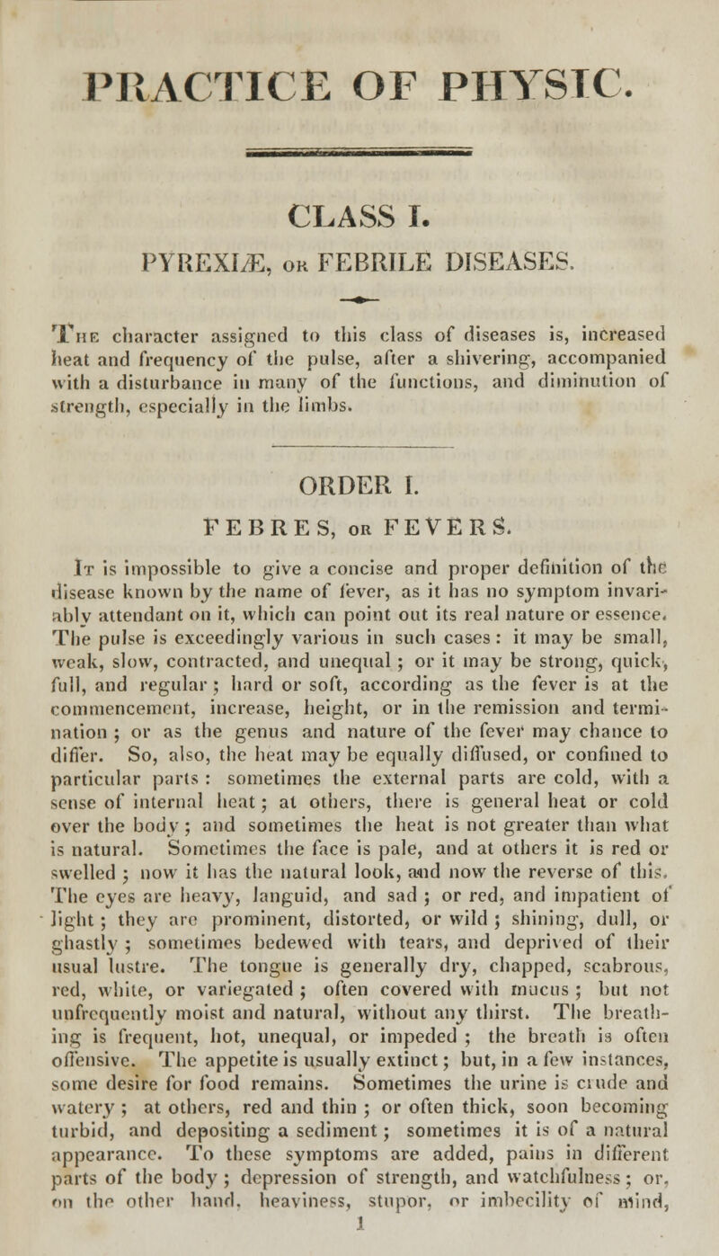 PRACTICE OF PHYSTC. CLASS I. PYREXI/E, oh FEBRILE DISEASES. '.The character assigned to this class of diseases is, increased heat and frequency of the pulse, after a shivering, accompanied with a disturbance in many of the functions, and diminution of strength, especially in the limbs. ORDER I. FEBRES, or FEVERS. It is impossible to give a concise and proper definition of the disease known by the name of fever, as it has no symptom invari- ably attendant on it, which can point out its real nature or essence. The pulse is exceedingly various in such cases : it may be small, weak, slow, contracted, and unequal; or it may be strong, quick', full, and regular ; hard or soft, according as the fever is at the commencement, increase, height, or in the remission and termi-* nation ; or as the genus and nature of the (e\ev may chance to differ. So, also, the heat may be equally diffused, or confined to particular parts : sometimes the external parts are cold, with a sense of internal heat; at others, there is general heat or cold over the body ; and sometimes the heat is not greater than what is natural. Sometimes the face is pale, and at others it is red or swelled ; now it has the natural look, a<nd now the reverse of this, The eyes are heavy, languid, and sad ; or red, and impatient of light ; they are prominent, distorted, or wild ; shining, dull, or ghastly ; sometimes bedewed with tears, and deprived of their usual lustre. The tongue is generally dry, chapped, scabrous, red, white, or variegated ; often covered with mucus ; but not unfrequently moist and natural, without any thirst. The breath- ing is frequent, hot, unequal, or impeded ; the breath h often offensive. The appetite is usually extinct; but, in a few instances, some desire for food remains. Sometimes the urine is ciude and watery ; at others, red and thin ; or often thick, soon becoming turbid, and depositing a sediment; sometimes it is of a natural appearance. To these symptoms are added, pains in different parts of the body ; depression of strength, and watchfulness; or. on thr- other hand, heaviness, stupor, or imbecility of mind,