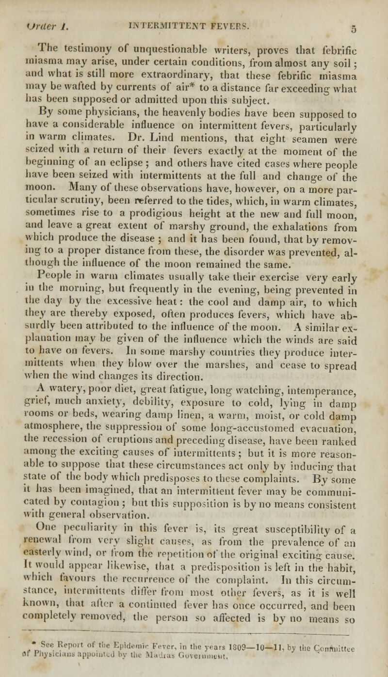 The testimony of unquestionable writers, proves that febrifie miasma may arise, under certain conditions, from almost any soil; and what is still more extraordinary, that these febrifie miasma may be wafted by currents of air* to a distance far exceeding what has been supposed or admitted upon this subject. By some physicians, the heavenly bodies have been supposed to have a considerable influence on intermittent fevers, particularly in warm climates. Dr. Lind mentions, that eight seamen were seized with a return of their fevers exactly at the moment of the beginning of an eclipse ; and others have cited cases where people have been seized with intermittents at the full and change of the moon. Many of these observations have, however, on a more par- ticular scrutiny, been referred to the tides, which, in warm climates, sometimes rise to a prodigious height at the new and full moon, and leave a great extent of marshy ground, the exhalations from which produce the disease ; and it has been found, that by remov- ing to a proper distance from these, the disorder was prevented, al- though the influence of the moon remained the same. People in warm climates usually take their exercise very early in the morning, but frequently in the evening, being prevented in the day by the excessive heat: the cool and damp air, to which they are thereby exposed, often produces fevers, which have ab- surdly been attributed to the influence of the moon. A similar ex- planation may be given of the influence which the winds are said to have on fevers. In some marshy countries they produce inter- mittents when they blow over the marshes, and cease to spread when the wind changes its direction. A watery, poor diet, great fatigue, long watching, intemperance, grief, much anxiety, debility, exposure to cold, lying in damp rooms or beds, wearing damp linen, a warm, moist,' or cold damp atmosphere, the suppression of some long-accustomed evacuation, the recession of eruptions and preceding disease, have been ranked among the exciting causes of intermittents; but it is more reason- able to suppose that these circumstances act only by inducing that state of the body which predisposes to these complaints. By some it has been imagined, that an intermittent fever may be communi- cated by contagion ; but this supposition is by no means consistent with general observation. One peculiarity in this fever is, its great susceptibility of a renewal from very slight causes, as from the prevalence of an easterly wind, or from the repetition of the original exciting cause. It would appear likewise, that a predisposition is left in the habit, which favours the recurrence of the complaint. In this circum- stance, intermittents differ from most other fevers, as it is well known, that after a continued fever has once occurred, and been completely removed, the person so affected is by no means so * See Report of the EpicK'.nir Fever, in the years 1309—10—11, by the Gontoiittee flf PHygicinus appointed by the Madias Government,