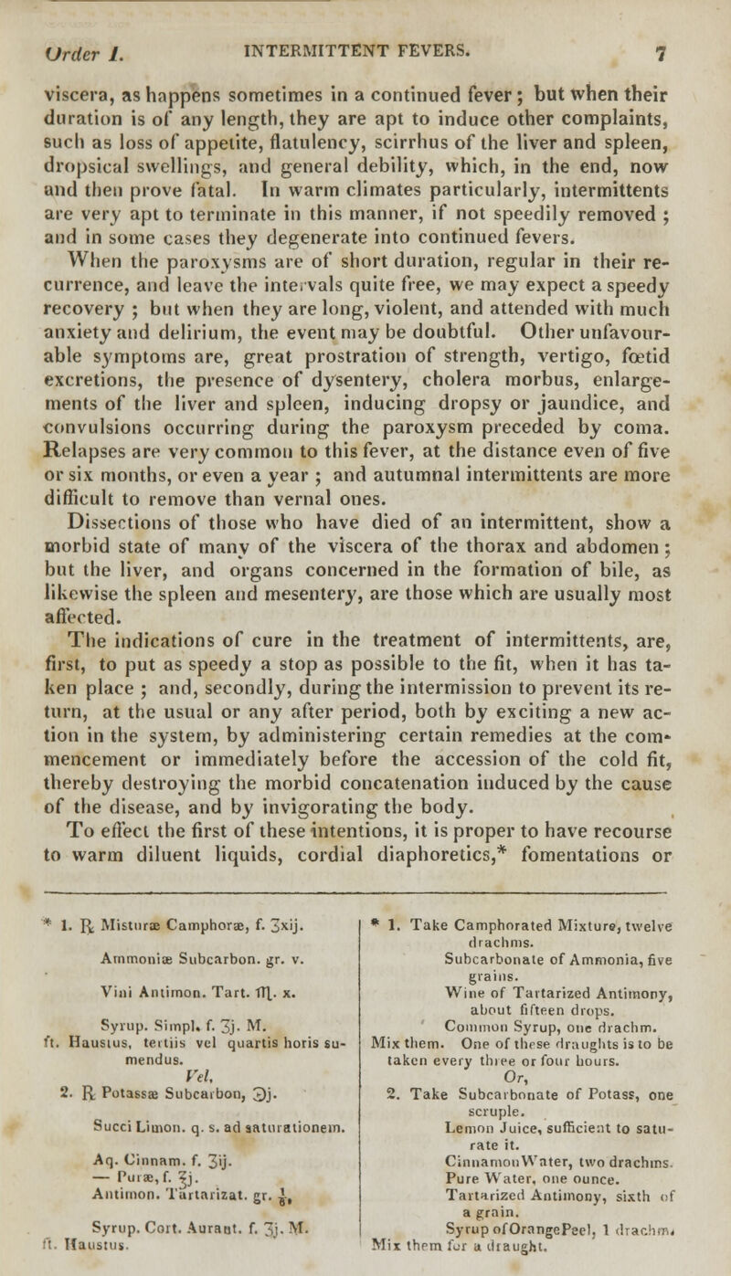 viscera, as happens sometimes in a continued fever; but when their duration is of any length, they are apt to induce other complaints, such as loss of appetite, flatulency, scirrhus of the liver and spleen, dropsical swellings, and general debility, which, in the end, now and then prove fatal. In warm climates particularly, intermittents are very apt to terminate in this manner, if not speedily removed ; and in some cases they degenerate into continued fevers. When the paroxysms are of short duration, regular in their re- currence, and leave the Intervals quite free, we may expect a speedy recovery ; but when they are long, violent, and attended with much anxiety and delirium, the event may be doubtful. Other unfavour- able symptoms are, great prostration of strength, vertigo, foetid excretions, the presence of dysentery, cholera morbus, enlarge- ments of the liver and spleen, inducing dropsy or jaundice, and convulsions occurring during the paroxysm preceded by coma. Relapses are very common to this fever, at the distance even of five or six months, or even a year ; and autumnal intermittents are more difficult to remove than vernal ones. Dissections of those who have died of an intermittent, show a morbid state of many of the viscera of the thorax and abdomen ; but the liver, and organs concerned in the formation of bile, as likewise the spleen and mesentery, are those which are usually most affected. The indications of cure in the treatment of intermittents, are, first, to put as speedy a stop as possible to the fit, when it has ta- ken place ; and, secondly, during the intermission to prevent its re- turn, at the usual or any after period, both by exciting a new ac- tion in the system, by administering certain remedies at the com- mencement or immediately before the accession of the cold fit, thereby destroying the morbid concatenation induced by the cause of the disease, and by invigorating the body. To effect the first of these intentions, it is proper to have recourse to warm diluent liquids, cordial diaphoretics,* fomentations or * !■ R Misturoe Camphors, f. 3x'j- Arnmoniae Subcarbon. gr. v. Villi Antimon. Tart. TTX- x. Syrup. Simpl. f. 3j- M. ft. Hausius, tertiis vcl quartis horis su- mendus. Vel, 2. R Potassaj Subcarbon, 3j. Succi Limon. q. s. ad saturationem. Aq. Cinnam. f. 3'j- — Purae,f. ^j. Antimon. Tartarizat. gr. ^, Syrup. Cort. Auratit. f. 3j- M- ft. Ifaustus. * 1. Take Camphorated Mixture, twelve drachms. Subcarbonate of Ammonia, five grains. Wine of Tartarized Antimony, about fifteen drops. Common Syrup, one drachm. Mix them. One of these draughts is to be taken every three or four hours. Or, 2. Take Subcarbonate of Potass, one scruple. Lemon Juice, sufficient to satu- rate it. CinnamonWnter, two drachms. Pure Water, one ounce. Tartarized Antimony, sixth of a grain. Syrup ofOrangePeel, 1 drachm* Mix them for a draught.