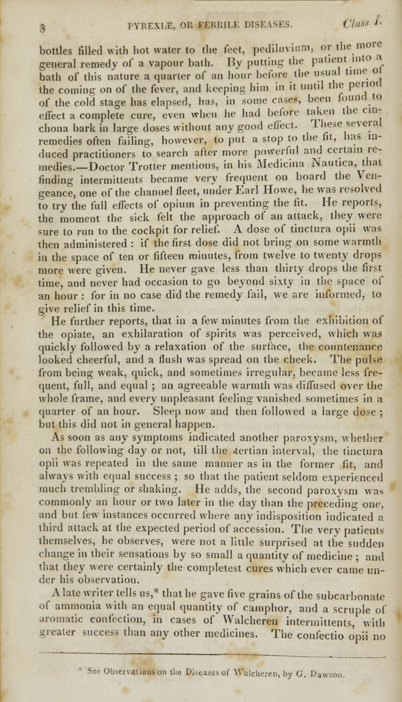 bottles filled with hot water to the feet, pediluvium, or the more general remedy of a vapour bath. By putting the patient into a bath of this nature a quarter of an hour before the usual time ol the coming on of the fever, and keeping him in it until the period of the cold stage has elapsed, has, in some cases, been found to effect a complete cure, even when he had before taken the cin- chona bark in large doses without any good effect. These several remedies often failing, however, to put a stop to the fit, has in- duced practitioners to search after more powerful and certain re- medies.—Doctor Trotter mentions, in his Medicina Nautica, that finding intermittents became very frequent on board the Ven- geance, one of the channel fleet, under Earl Howe, he was resolved to try the full effects of opium in preventing the fit. He reports, the moment the sick felt the approach of an attack, they were sure to run to the cockpit for relief. A dose of tinctura opii was then administered : if the first dose did not bring on some warmth in the space of ten or fifteen minutes, from twelve to twenty drops more were given. He never gave less than thirty drops the first time, and never had occasion to go beyond sixty in the space of an hour : for in no case did the remedy fail, we are informed, to give relief in this time. He further reports, that in a few minutes from the exhibition of the opiate, an exhilaration of spirits was perceived, which was quickly followed by a relaxation of the surface, the countenance looked cheerful, and a flush was spread on the cheek. The pulse from being weak, quick, and sometimes irregular, became less fre- quent, full, and equal ; an agreeable warmth was diffused over the whole frame, and every unpleasant feeling vanished sometimes in a quarter of an hour. Sleep now and then followed a large dose ; but this did not in general happen. As soon as any symptoms indicated another paroxysm, whether on the following day or not, till the .tertian interval, the tinctura opii was repeated in the same manner as in the former fit, and always with equal success ; so that the patient seldom experienced much trembling or shaking. He adds, the second paroxysm was commonly an hour or two later in the day than the preceding one, and but few instances occurred where any indisposition indicated a third attack at the expected period of accession. The very patients themselves, he observes, were not a little surprised at the sudden change in their sensations by so small a quantity of medicine ; and that they were certainly the completest cures which ever came un- der his observation. A late writer tells us,* that he gave five grains of the subcarbonate of ammonia with an equal quantity of camphor, and a scruple of aromatic confection, in cases of Walcheren intermittents, with greater success than any other medicines. The confectio opii no Sec Observations on the Diseases of Vt\lcheren, by G. Dawson.