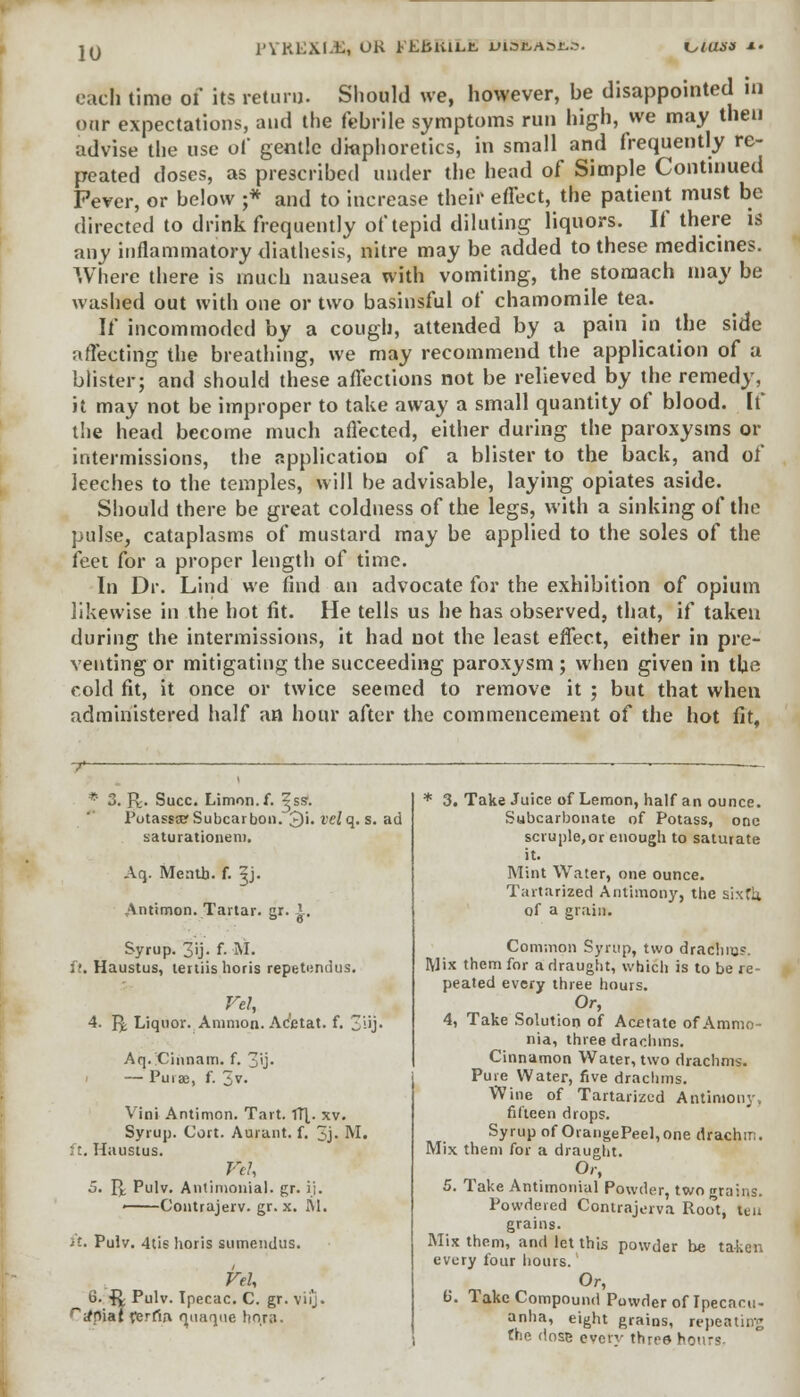 jq PYREXIA UK PEbitiLt uiscaocs. i^iusit *• each time of its return. Should we, however, be disappointed in onr expectations, and the febrile symptoms run high, we may then advise the use of gentle diaphoretics, in small and frequently re- peated doses, as prescribed under the head of Simple Continued Pever, or below ;* and to increase their effect, the patient must be directed to drink frequently of tepid diluting liquors. If there is any inflammatory diathesis, nitre may be added to these medicines. Where there is much nausea with vomiting, the stomach may be washed out with one or two basinsful of chamomile tea. If incommoded by a cough, attended by a pain in the side affecting the breathing, we may recommend the application of a blister; and should these affections not be relieved by the remedy, it may not be improper to take away a small quantity of blood, [f the head become much affected, either during the paroxysms or intermissions, the application of a blister to the back, and of leeches to the temples, will be advisable, laying opiates aside. Should there be great coldness of the legs, with a sinking of the pulse, cataplasms of mustard may be applied to the soles of the feet for a proper length of time. In Dr. Lind we find an advocate for the exhibition of opium likewise in the hot fit. He tells us he has observed, that, if taken during the intermissions, it had not the least effect, either in pre- venting or mitigating the succeeding paroxysm ; when given in the cold fit, it once or twice seemed to remove it ; but that when administered half an hour after the commencement of the hot fit, * 3. R> Succ. Limon.f. ^ss. PotasstET Subcarboii. J)i. velq. s. ad saturationem. Aq. Menth. f. ^j. Antimon. Tartar, gr. 1. Syrup. 3ij- f- ^L ft. Haustus, teniislioris repetundus. Vel, 4. Q Liquor. Amnion. Ac'etat. f. iij- Aq. Cinnairi. f. 30- — Pura:, f. 3V> Vim Antimon. Tart. TTL xv. Syrup. Cort. Aurant. f. 3j- M. : t. Haustus. Fch 5. R Pulv. Antinionial. gr. ij. ——Contrajerv. gr. x. M. it. Pulv. 4tis horis sumendus. VtU 6. ft Pulv. Ipecac. C. gr. vii'j. ra*piat ferrta rmaque hora. * 3. Take Juice of Lemon, half an ounce. Subcarbonate of Potass, one scruple,or enough to saturate it. Mint Water, one ounce. Tartarized Antimony, the sixth. of a grain. Common Syrup, two drachm?. Mix them for a draught, which is to be re- peated every three hours. Or, 4. Take Solution of Acetate of Ammo- nia, three drachms. Cinnamon Water, two drachms. Pure Water, five drachms. Wine of Tartarized Antimony. fifteen drops. Syrup of OrangePeel,one drachm. Mix them for a draught. Or, 5. Take Antimonial Powder, two grains. Powdered Contrajerva Root, tea grains. Mix them, and let this powder be taken every four hours. Or, 6. Take Compound Powder of Ipecacu- anha, eight grains, repeating the dose evetv three hours.