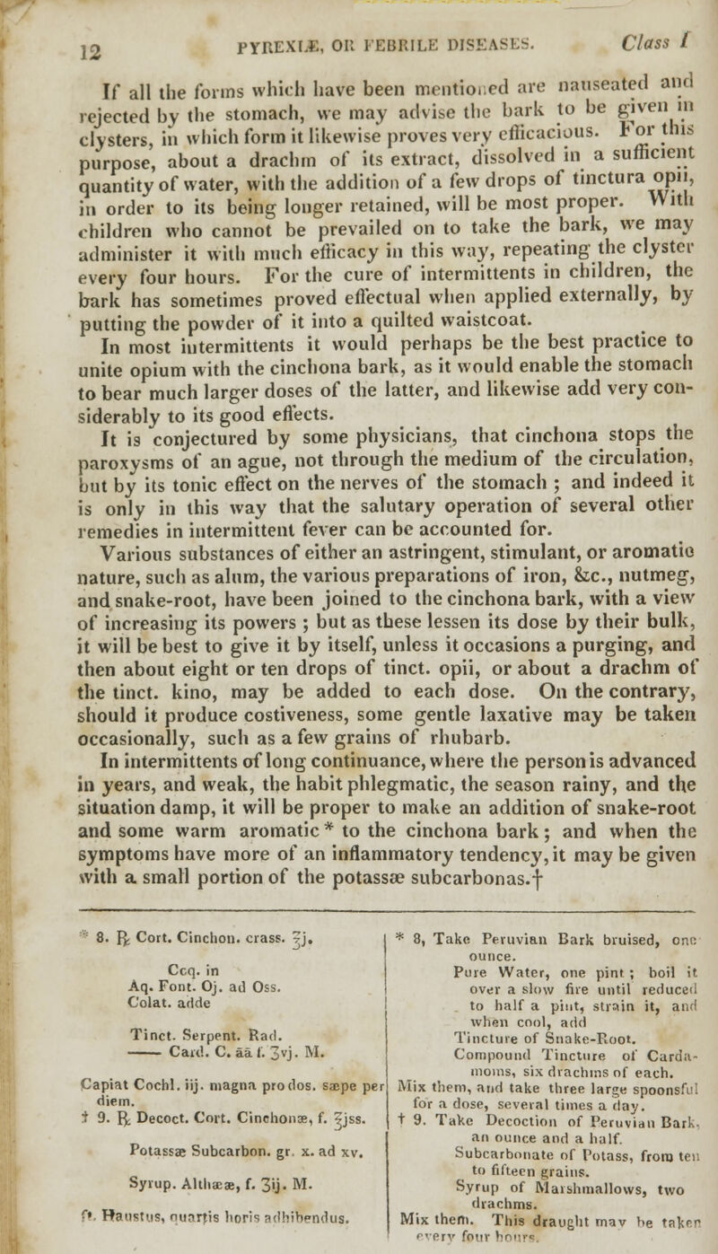 If all the forms which have been mentioned are nauseated and rejected by the stomach, we may advise the bark to be given m clysters, in which form it likewise proves very efficacious. For this purpose, about a drachm of its extract, dissolved in a sufficient quantity of water, with the addition of a few drops of tinctura opii, in order to its being longer retained, will be most proper. With children who cannot be prevailed on to take the bark, we may administer it with much efficacy in this way, repeating the clyster every four hours. For the cure of intermittents in children, the bark has sometimes proved effectual when applied externally, by putting the powder of it into a quilted waistcoat. In most intermittents it would perhaps be the best practice to unite opium with the cinchona bark, as it would enable the stomach to bear much larger doses of the latter, and likewise add very con- siderably to its good effects. It is conjectured by some physicians, that cinchona stops the paroxysms of an ague, not through the medium of the circulation, but by its tonic effect on the nerves of the stomach ; and indeed it is only in this way that the salutary operation of several other remedies in intermittent fever can be accounted for. Various substances of either an astringent, stimulant, or aromatic nature, such as alum, the various preparations of iron, &c, nutmeg, and snake-root, have been joined to the cinchona bark, with a view of increasing its powers ; but as these lessen its dose by their bulk, it will be best to give it by itself, unless it occasions a purging, and then about eight or ten drops of tinct. opii, or about a drachm of the tinct. kino, may be added to each dose. On the contrary, should it produce costiveness, some gentle laxative may be taken occasionally, such as a few grains of rhubarb. In intermittents of long continuance, where the person is advanced in years, and weak, the habit phlegmatic, the season rainy, and the situation damp, it will be proper to make an addition of snake-root and some warm aromatic* to the cinchona bark; and when the symptoms have more of an inflammatory tendency, it may be given with a small portion of the potassa? subcarbonas.f 8. Y*. Cort. Cinchon. crass. ?j, * 8, Take Peruvian Bark bruised, ono ounce. Pure Water, one pint ; boil it over a slow fire until reduced C'olat. adde to half a pint, strain it, and when cool, add Tincture of Snake-Root. Compound Tincture of Carda- moms, six drachms of each. Mix them, and take three large spoonsful for a dose, several times a day. t 9. Take Decoction of Peruvian Bark, an ounce and a half. Subcarbonate of Potass, from ten to fifteen grains. Syrup of Marshmallows, two drachms. Mix them. This draught mav he taken everv four h Ccq. Aq. Font. Oj. ad Oss. Tinct. Serpent. Rad. Card. C. aa f. 3»j. M. Capiat Cochl. iij. magna prodos. sa;pe per diem. 1 9. 1^ Decoct. Cort. Cinchonse, f. ?jss. Potassae Subcarbon. gr. x. ad xv. Syrup. Althaea?, f. 3ij. M. ft. Raustus, nunrjis horis adhibendus.