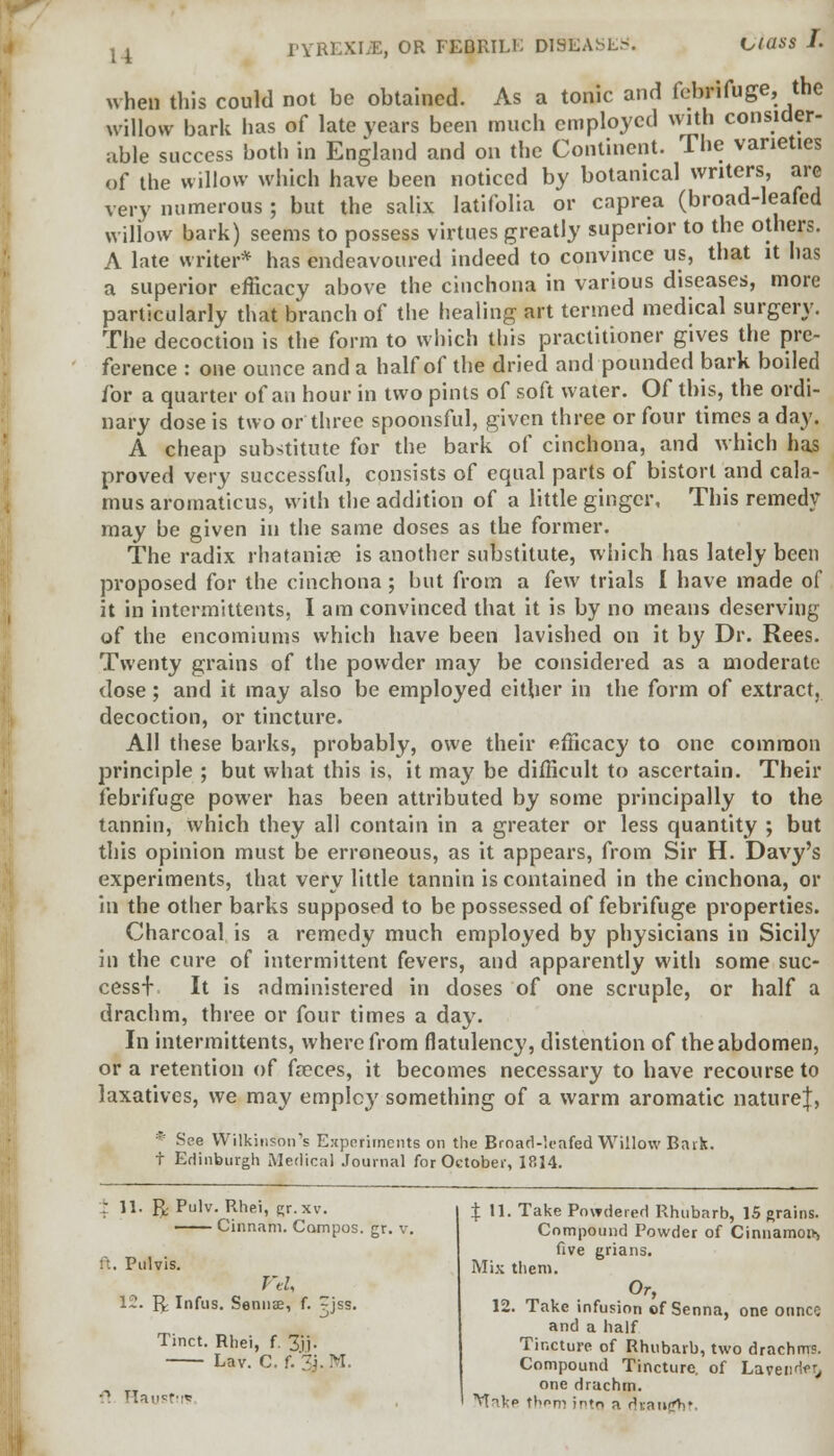 when this could not be obtained. As a tonic and febrifuge, the willow bark has of late years been much employed with consider- able success both in England and on the Continent. The varieties of the willow which have been noticed by botanical writers, are very numerous; but the salix latifolia or caprea (broad-leafed willow bark) seems to possess virtues greatly superior to the others. A late writer* has endeavoured indeed to convince us, that it has a superior efficacy above the cinchona in various diseases, more particularly that branch of the healing art termed medical surgery. The decoction is the form to which this practitioner gives the pre- ference : one ounce and a half of the dried and pounded bark boiled for a quarter of an hour in two pints of soft water. Of this, the ordi- nary dose is two or three spoonsful, given three or four times a day. A cheap substitute for the bark of cinchona, and which has proved very successful, consists of equal parts of bistort and cala- mus aromaticus, with the addition of a little ginger. This remedy may be given in the same doses as the former. The radix rhataniae is another substitute, which has lately been proposed for the cinchona ; but from a few trials I have made of it in intermittents, I am convinced that it is by no means deserving of the encomiums which have been lavished on it by Dr. Rees. Twenty grains of the powder may be considered as a moderate dose; and it may also be employed either in the form of extract, decoction, or tincture. All these barks, probably, owe their efficacy to one common principle ; but what this is, it may be difficult to ascertain. Their febrifuge power has been attributed by some principally to the tannin, which they all contain in a greater or less quantity ; but this opinion must be erroneous, as it appears, from Sir H. Davy's experiments, that very little tannin is contained in the cinchona, or in the other barks supposed to be possessed of febrifuge properties. Charcoal is a remedy much employed by physicians in Sicily in the cure of intermittent fevers, and apparently with some suc- cess+ It is administered in doses of one scruple, or half a drachm, three or four times a day. In intermittents, where from flatulency, distention of the abdomen, or a retention of freces, it becomes necessary to have recourse to laxatives, we may emplcy something of a warm aromatic nature}, * See Wilkinson's Experiments on the Broad-leafed Willow Bark. t Edinburgh Medical Journal for October, 1814. ; 11. ft Pulv. Rhei, gr.xv. —— Cinnam. Campos, gr. v. ft. Pulvis. Vtl, 12. ft Infus. Sennae, f. jss. Tinct. Rhei, f. 3jj. Lav. C. f. 3j. M -1 HausMs % 11. Take Powdered Rhubarb, IS grains. Compound Powder of Cinnamon^ five grians. Mix them. Or, 12. Take infusion of Senna, one ounce and a half Tincture of Rhubarb, two drachms. Compound Tincture, of Lavender, one drachm. • Mak-p thorn into a rkancV.