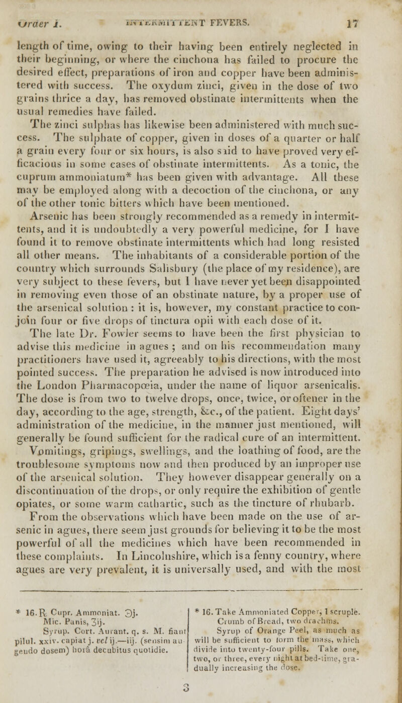 xjraev i. mryjSKBfiiTTENT FEVERS. length of time, owing to their having been entirely neglected in their beginning, or where the cinchona has failed to procure the desired e(Fect, preparations of iron and copper have been adminis- tered with success. The oxydum ziuci, given in the dose of two grains thrice a day, has removed obstinate intermittents when the usual remedies have failed. The zinci sulphas lias likewise been administered with much suc- cess. The sulphate of copper, given in doses of a quarter or half a grain every four or six hours, is also siid to have proved very ef- ficacious in some cases of obstinate intermittents. As a tonic, the cuprum ammoniatum* has been given with advantage. All these may be employed along with a decoction of the cinchona, or any of the other tonic bitters which have been mentioned. Arsenic has been strongly recommended as a remedy in intermit- tents, and it is undoubtedly a very powerful medicine, for I have found it to remove obstinate intermittents which had long resisted all other means. The inhabitants of a considerable portion of the country which surrounds Salisbury (the place of my residence), are very subject to these fevers, but 1 have never yet been disappointed in removing even those of an obstinate nature, by a proper use of the arsenical solution : it is, however, my constant practice to con- join four or five drops of tinctura opii with each dose of it. The late Dr. Fowler seems to have been the first physician to advise this medicine in agues ; and on his recommendation many practitioners have used it, agreeably to his directions, with the most pointed success. The preparation he advised is now introduced into the London Pharmacopoeia, under the name of liquor arsenicalis. The dose is from two to twelve drops, once, twice, oroftener in the day, according to the age, strength, &.c, of the patient. Eight days' administration of the medicine, in the manner just mentioned, will generally be found sufficient for the radical cure of an intermittent. Vomitings, gripings, swellings, and the loathing of food, are the troublesome symptoms now and then produced by an improper use of the arsenical solution. They however disappear generally on a discontinuation of the drops, or only require the exhibition of gentle opiates, or some warm cathartic, such as the tincture of rhubarb. From the observations which have been made on the use of ar- senic in agues, there seem just grounds for believing it to be the most powerful of all the medicines which have been recommended in these complaints. In Lincolnshire, which is a fenny country, where agues are xery prevalent, it is universally used, and with the most * 16. R Cupr. Ammoniat. 3j. Mic. Panis, 3ij. Syrup. Cort. Aurant. q. s. M. fiant pilul. xxiv- capiat j. veil).—iij. (sensini au- geudo dosem) lioia decubitus quoiidie. * 16. Take Ammoniated Copper, 1 scruple. Crumb of Bread, two diadi Syrup of Orange Peel, as much as will be sufficient to form the mass, which divide into twenty-four pills. Take one, two, or three, every night at bed-lime, gra- dually increasing the dose.