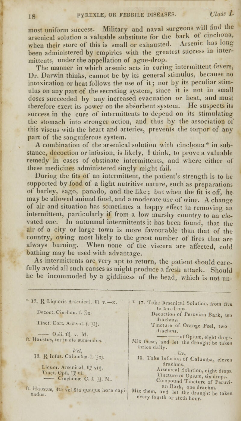 Class /. most uniform success. Military and naval surgeons will find t.ie arsenical solution a valuable substitute for the bark of cinchona, when their store of this is small or exhausted. Arsenic has long been administered by empirics with the greatest success in inter- mittents, under the appellation of ague-drop. The maimer in which arsenic acts in curing intermittent fevers, Dr. Darwin thinks, cannot be by its general stimulus, because no intoxication or heat follows the use of it; nor by its peculiar stim- ulus on any part of the secreting system, since it is not in small doses succeeded by any increased evacuation or heat, and must therefore exert its power on the absorbent system. He suspects its success in the cure of intermittents to depend on its stimulating the stomach into stronger action, and thus by the association of this viscus with the heart and arteries, prevents the torpor of any part of the sanguiferous system. A combination of the arsenical solution with cinchona* in sub- stance, decoction or infusion, is likely, I think, to prove a valuable remedy in cases of obstinate intermittents, and where either of these medicines administered singly might fail. During the fits of an intermittent, the patient's strength is to be supported by food of a light nutritive nature, such as preparations of barley, sago, panado, and the like; but when the fit is off, he may be allowed animal food, and a moderate use of wine. A change of air and situation has sometimes a happy effect in removing an intermittent, particularly if from a low marshy country to an ele- vated one. In autumnal intermittents it has been found, that the air of a city or large town is more favourable than that of the country, owing most likely to the great number of fires that are always burning. When none of the viscera are aflected, cold bathing may be used with advantage. As intermittents are very apt to return, the patient should care- fully avoid all such causes as might produce a fresh attack. Should he be incommoded by a giddiness of the head, which is not un- 17. R Liquoris Arsenica]. l\[ v.—x. Decoct. Cinchoii. f. 3x. Tinct. Cort. Aurant. f. Jjj. Opii, Til v. M. it. Haustus, lev in die suniendus. Vd, 18. R. lotus. Calumbau. f. 3xj. Liquor. Arsenica]. Fiji viij. Tinct. Opii, TT)t' vi. Cinehonae C. f. 3j. M. ft. Haustus, 4ta vel 6ta quaque liora caui. endus. * 17. Take Arsenical Solution, from fiva to ten drops. Decoction of Peruvian Bark, ten drachms. Tincture of Orange Peel, two drachms. of Opium, eight drops. Mix these, and let the draught be taken thrice daily. Or, 10. Take Infusion of Calumba, eleven drachms. Arsenical Solution, eight drops. Tincture of Opium, six drops. Compound Tincture of Peruvi- n Bark, one drachm. Murium, and let the draught be taken every lour til or sixth hour.