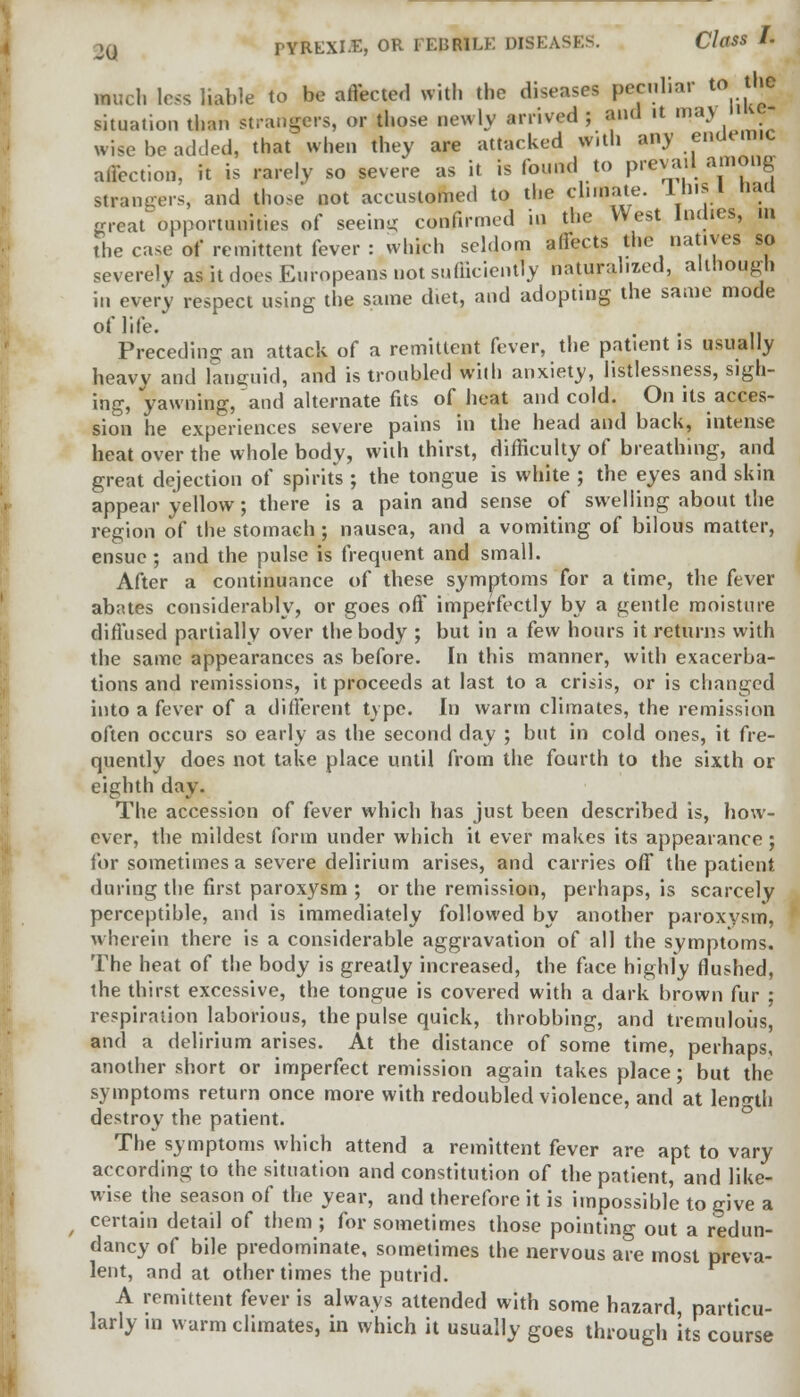 much less liable to be affected with the disea.es peculiar to the situation than strangers, or those newly arrived ; and it ma) wNe be added, that when they are attacked with any endemic affection, it is rarely so severe as it is found to prevail among strangers, and those not accustomed to the climate. 1his 1 Had meat opportunities of seeing confirmed in the West Indies, in the case of remittent fever : which seldom affects the natives so severely as it does Europeans not sufficiently naturalized, although in every respect using the same d.et, and adopting the same mode of life. Preceding an attack of a remittent fever, the patient is usually heavy and languid, and is troubled with anxiety, listlessness, sigh- ing, yawning, and alternate fits of heat and cold. On its acces- sion he experiences severe pains in the head and back, intense heat over the whole body, with thirst, difficulty of breathing, and great dejection of spirits ; the tongue is white ; the eyes and skin appear yellow; there is a pain and sense of swelling about the region of the stomach ; nausea, and a vomiting of bilous matter, ensue ; and the pulse is frequent and small. After a continuance of these symptoms for a time, the fever abates considerably, or goes off imperfectly by a gentle moisture diffused partially over the body ; but in a few hours it returns with the same appearances as before. In this manner, with exacerba- tions and remissions, it proceeds at last to a crisis, or is changed into a fever of a different type. In warm climates, the remission often occurs so early as the second day ; but in cold ones, it fre- quently does not take place until from the fourth to the sixth or eighth day. The accession of fever which has just been described is, how- ever, the mildest form under which it ever makes its appearance; for sometimes a severe delirium arises, and carries off the patient during the first paroxysm ; or the remission, perhaps, is scarcely perceptible, and is immediately followed by another paroxysm, wherein there is a considerable aggravation of all the symptoms. The heat of the body is greatly increased, the face highly flushed, the thirst excessive, the tongue is covered with a dark brown fur ; respiration laborious, the pulse quick, throbbing, and tremulous, and a delirium arises. At the distance of some time, perhaps, another short or imperfect remission again takes place; but the symptoms return once more with redoubled violence, and at length destroy the patient. The symptoms which attend a remittent fever are apt to vary according to the situation and constitution of the patient, and like- wise the season of the year, and therefore it is impossible to give a certain detail of them ; for sometimes those pointing out a redun- dancy of bile predominate, sometimes the nervous are most preva- lent, and at other times the putrid. A remittent fever is always attended with some hazard, particu- larly in warm climates, in which it usually goes through its course