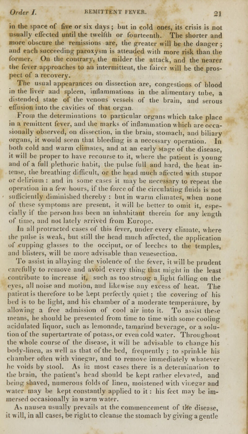 in the space of five or six days; but in cold ones, its crisis is not usually effected until the twelfth or fourteenth. The shorter and more obscure the remissions are, the greater will be the danger ; and each succeeding paroxysm is attended with more risk than the former. On the contrary, the milder the attack, and the nearer the fever approaches to an intermittent, the fairer will be the pros- pect of a recovery. The usual appearances on dissection are, congestions of blood in the liver and spleen, inflammations in the alimentary tube, a distended state of the venous vessels of the brain, and serous eflusion into the cavities of that organ. From the determinations to particular organs which take place in a remittent fever, and the marks of inflammation which are occa- sionally observed, on dissection, in the brain, stomach, and biliary organs, it would seem that bleeding is a necessary operation. In both cold and warm climates, and at an early stage of the disease, it will be proper to have recourse to it, where the patient is young and of a full plethoric habit, the pulse full and hard, the heat in- tense, the breathing difficult, or the head much afficted with stupor or. delirium : and in some cases it may be necessary to repeat the operation in a few hours, if the force of the circulating fluids is not sufficiently diminished thereby : but in warm climates, when none of these symptoms are present, it will be better to omit it, espe- cially if the person has been an inhabitant therein for any length of time, and not lately arrived from Europe. In all protracted cases of this fever, under every climate, where the pulse is weak, but still the head much affected, the application oC cupping glasses to the occiput, or of leeches to the temples, and blisters, will be mote advisable than venesection. To assist in allaying the violence of the fever, it will be prudent carefully to remove and avoid every thing that might in the least contribute to increase it, such as too strong a light falling on the eyes, all noise and motion, and likewise any excess of heat. The patient is therefore to be kept perfectly quiet; the covering of his bed is to be light, and his chamber of a moderate temperature, by allowing a free admission of cool air into it. To assist these means, he should be presented from time to time with some cooling acidulated liquor, such as lemonade, tamarind beverage, or a solu- tion of the supertartrate of potass, or even cold water. Throughout the whole course of the disease, it will be advisable to change his body-linen, as well as that of the bed, frequently ; to sprinkle his eh amber often with vinegar, and to remove immediately whatever he voids by stool. As in most cases there is a determination to the brain, the patient's head should be kept rather elevated, and being shaved, numerous folds of linen, moistened with vinegar and water may be kept constantly applied to it: his feet may be im- mersed occasionally in warm water. As nausea usually prevails at the commencement of tke disease, it will, in all cases, be right to cleanse the stomach by giving a gentle