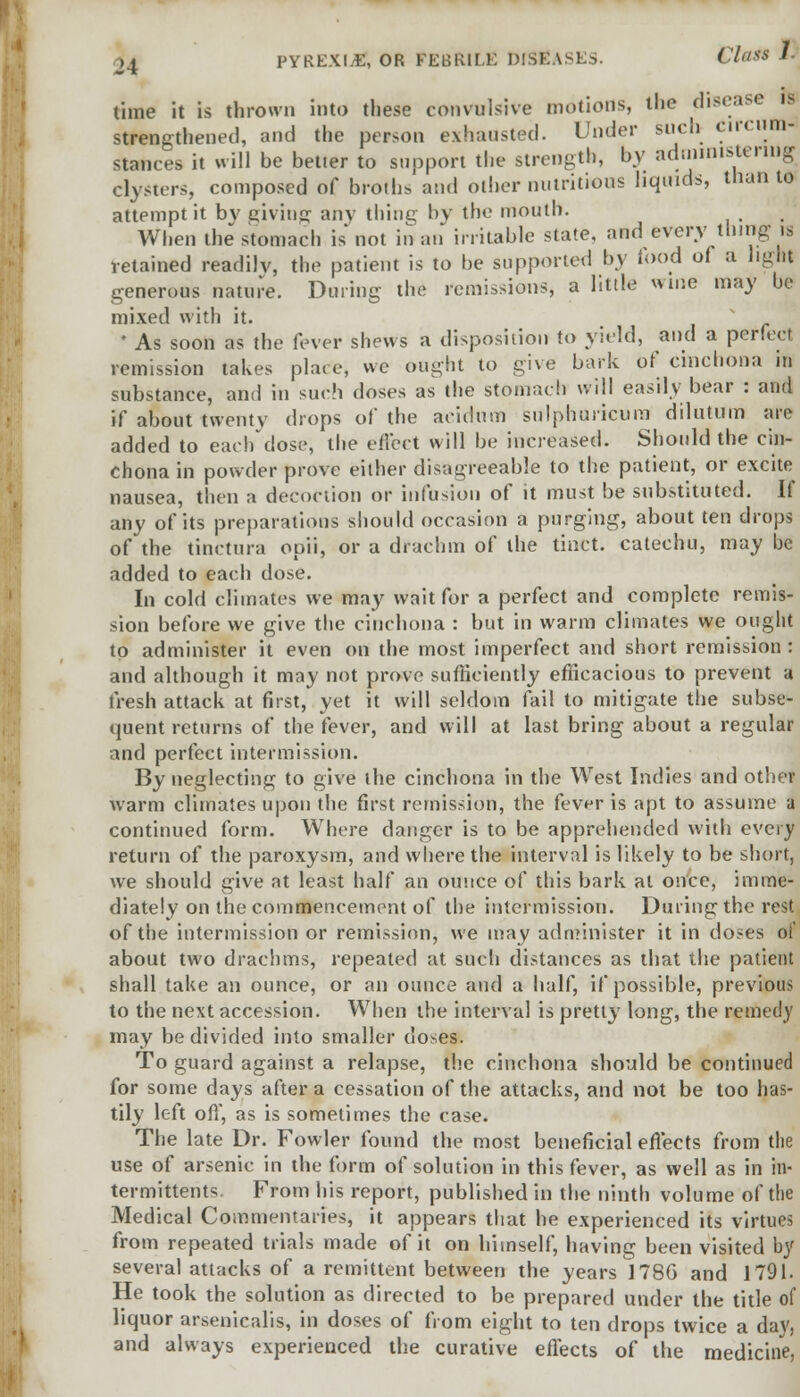 time it is thrown into these convulsive motions, the disease IS strengthened, and the person exhausted. Under such circum- stances it will be betier to support the strength, by administering clysters, composed of broils'and other nutritious liquids, than to attempt it bv giving any thing by the mouth. When the stomach is not in an irritable state, and every thing is retained readilv, the patient is to be supported by food of a light generous nature. During the remissions, a little wine may he mixed with it. * As soon as the fever shews a disposition to yield, and a perfect remission takes plate, wc ought to give bark of cinchona m substance, and in such doses as the stomach will easily bear : and if about twenty drops of the aeidum sulphuricum dilutum are added to each dose, the effect will be increased. Should the cin- chona in powder prove either disagreeable to the patient, or excite nausea, then a decoction or infusion of it must be substituted. If any of its preparations should occasion a purging, about ten drops of the tinctura opii, or a drachm of the tinct. catechu, may be added to each dose. In cold climates we may wait for a perfect and complete remis- sion before we give the cinchona : but in warm climates we ought to administer it even on the most imperfect and short remission: and although it may not prove sufficiently efficacious to prevent a fresh attack at first, yet it will seldom fail to mitigate the subse- quent returns of the fever, and will at last bring about a regular and perfect intermission. By neglecting to give the cinchona in the West Indies and other warm climates upon the first remission, the fever is apt to assume a continued form. Where danger is to be apprehended with every return of the paroxysm, and where the interval is likely to be short, we should give at least half an ounce of this bark at once, imme- diately on the commencement of the intermission. During the rest of the intermission or remission, we may administer it in doses of about two drachms, repeated at such distances as that the patient shall take an ounce, or an ounce and a half, if possible, previous to the next accession. When the interval is pretty long, the remedy may be divided into smaller doses. To guard against a relapse, the cinchona should be continued for some days after a cessation of the attacks, and not be too has- tily left off, as is sometimes the case. The late Dr. Fowler found the most beneficial effects from the use of arsenic in the form of solution in this fever, as well as in in- termittents. From his report, published in the ninth volume of the Medical Commentaries, it appears that he experienced its virtues from repeated trials made of it on himself, having been visited hy several attacks of a remittent between the years 1786 and 1791. He took the solution as directed to be prepared under the title of liquor arsenicalis, in doses of from eight to ten drops twice a day, and always experienced the curative effects of the medicine,
