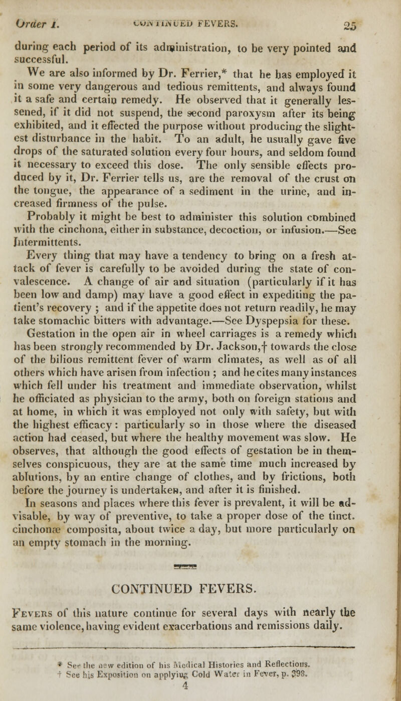 during each period of its administration, to be very pointed and successful. We are also informed by Dr. Ferrier,* that he has employed it in some very dangerous and tedious remittents, and always found it a safe and certain remedy. He observed that it generally les- sened, if it did not suspend, the second paroxysm after its being exhibited, and it effected the purpose without producing the slight- est disturbance in the habit. To an adult, he usually gave five drops of the saturated solution every four hours, and seldom found it necessary to exceed this dose. The only sensible effects pro- duced by it, Dr. Ferrier tells us, are the removal of the crust on the tongue, the appearance of a sediment in the urine, and in- creased firmness of the pulse. Probably it might be best to administer this solution combined with the cinchona, either in substance, decoction, or infusion.—See Jntermittents. Every thing that may have a tendency to bring on a fresh at- tack of fever is carefully to be avoided during the state of con- valescence. A change of air and situation (particularly if it has been low and damp) may have a good effect in expediting the pa- tient's recovery ; and if the appetite does not return readily, he may take stomachic, bitters with advantage.—See Dyspepsia for these. Gestation in the open air in wheel carriages is a remedy whidi has been strongly recommended by Dr. Jackson,f towards the close of the bilious remittent fever of warm climates, as well as of all others which have arisen from infection ; and he cites many instances which fell under his treatment and immediate observation, whilst he officiated as physician to the army, both on foreign stations and at home, in which it was employed not only with safety, but with the highest efficacy: particularly so in those where the diseased action had ceased, but where the healthy movement was slow. He observes, that although the good effects of gestation be in them- selves conspicuous, they are at the same time much increased by ablutions, by an entire change of clothes, and by frictions, both before the journey is undertaken, and after it is finished. In seasons and places where this fever is prevalent, it will be ad- visable, by way of preventive, to take a proper dose of the tinct. cinchona? composita, about twice a day, but more particularly on ;ui empty stomach in the morning. CONTINUED FEVERS. Fevers of this nature continue for several days with nearly the same violence, having evident exacerbations and remissions daily. Sef the new edition of his Medical Histories and Reflections. See his Exposition on applyiu& Cold Water in Fever, p. 393. 4