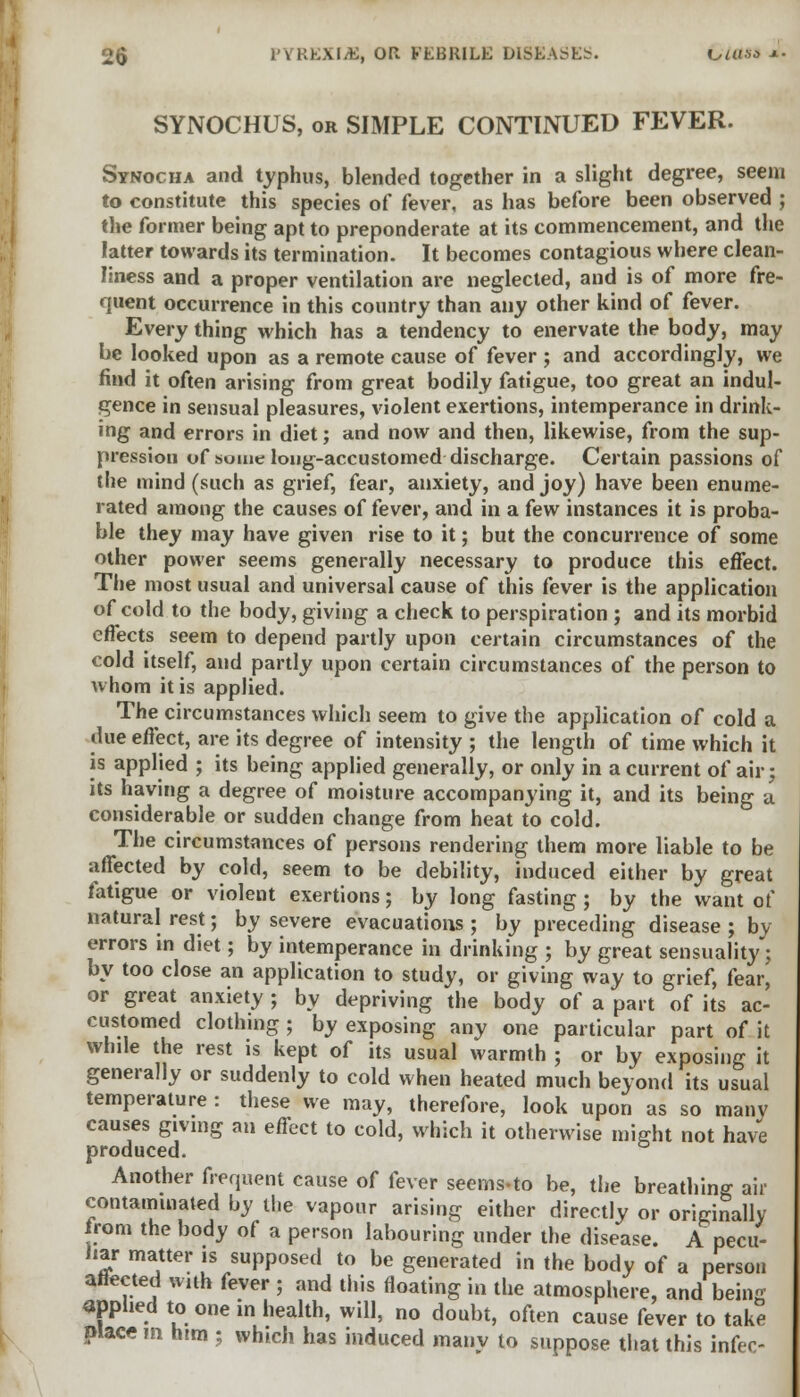 SYNOCHUS, or SIMPLE CONTINUED FEVER. Synocha and typhus, blended together in a slight degree, seem to constitute this species of fever, as has before been observed ; the former being apt to preponderate at its commencement, and the latter towards its termination. It becomes contagious where clean- liness and a proper ventilation are neglected, and is of more fre- quent occurrence in this country than any other kind of fever. Every thing which has a tendency to enervate the body, may be looked upon as a remote cause of fever ; and accordingly, we find it often arising from great bodily fatigue, too great an indul- gence in sensual pleasures, violent exertions, intemperance in drink- ing and errors in diet; and now and then, likewise, from the sup- pression of some loug-accustomed discharge. Certain passions of the mind (such as grief, fear, anxiety, and joy) have been enume- rated among the causes of fever, and in a few instances it is proba- ble they may have given rise to it; but the concurrence of some other power seems generally necessary to produce this effect. The most usual and universal cause of this fever is the application of cold to the body, giving a check to perspiration ; and its morbid effects seem to depend partly upon certain circumstances of the cold itself, and partly upon certain circumstances of the person to whom it is applied. The circumstances which seem to give the application of cold a due effect, are its degree of intensity ; the length of time which it is applied ; its being applied generally, or only in a current of air; its having a degree of moisture accompanying it, and its being a considerable or sudden change from heat to cold. The circumstances of persons rendering them more liable to be affected by cold, seem to be debility, induced either by great fatigue or violent exertions; by long fasting ; by the want of natural rest; by severe evacuations ; by preceding disease ; by errors in diet; by intemperance in drinking ; by great sensuality; by too close an application to study, or giving way to grief, fear, or great anxiety ; by depriving the body of a part of its ac- customed clothing ; by exposing any one particular part of it while the rest is kept of its usual warmth ; or by exposing it generally or suddenly to cold when heated much beyond its usual temperature : these we may, therefore, look upon as so manv causes giving an effect to cold, which it otherwise might not have produced. Another frequent cause of fever seems-to be, the breathing air contaminated by the vapour arising either directly or originally from the body of a person labouring under the disease. A pecu- liar matter is supposed to be generated in the body of a person anected with fever ; and this floating in the atmosphere, and being applied to one in health, will, no doubt, often cause fever to take placein him • which has induced many to suppose that this infec-