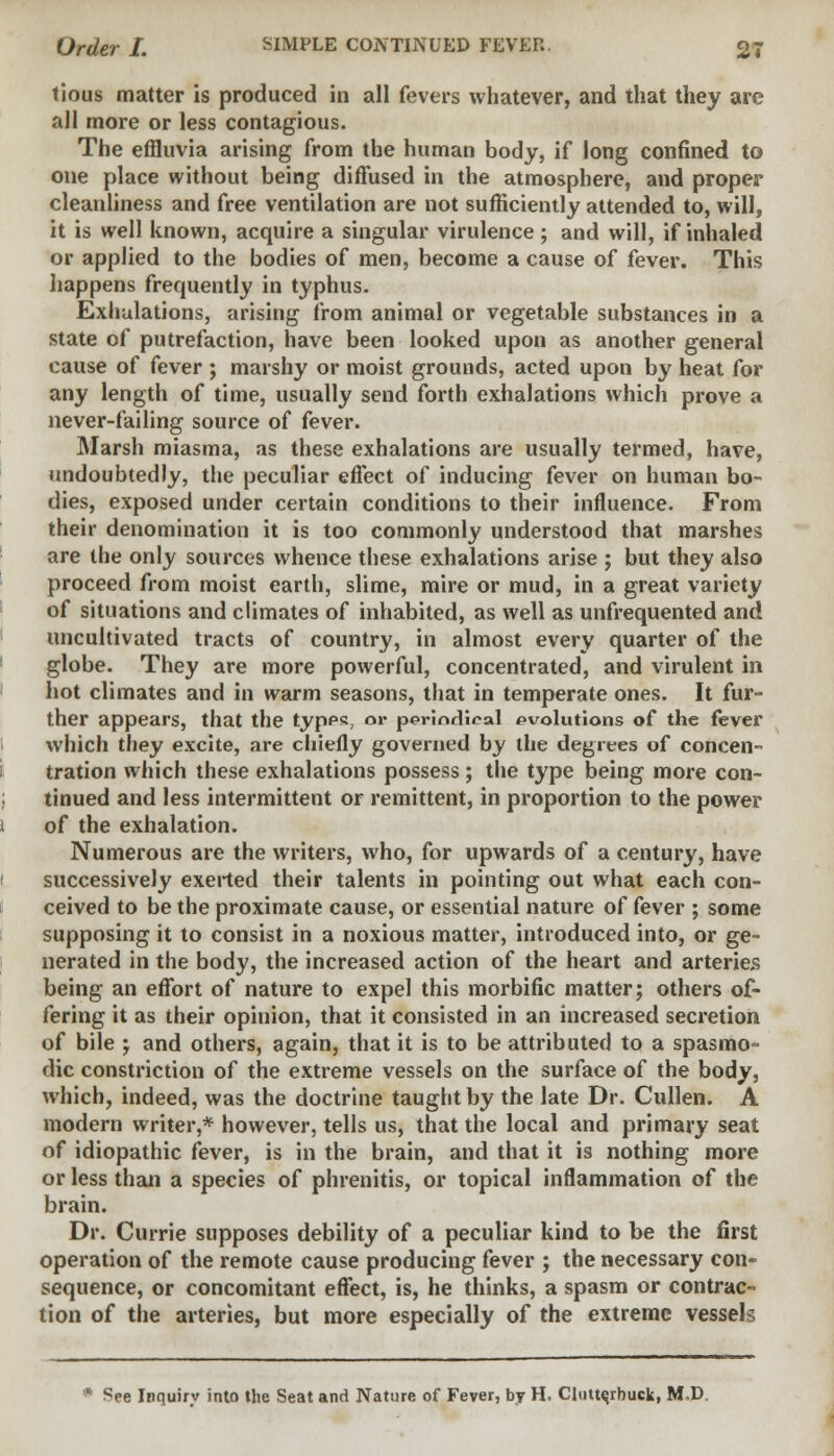 tious matter is produced in all fevers whatever, and that they are all more or less contagious. The effluvia arising from the human body, if long confined to one place without being diffused in the atmosphere, and proper cleanliness and free ventilation are not sufficiently attended to, will, it is well known, acquire a singular virulence ; and will, if inhaled or applied to the bodies of men, become a cause of fever. This happens frequently in typhus. Exhalations, arising from animal or vegetable substances in a state of putrefaction, have been looked upon as another general cause of fever ; marshy or moist grounds, acted upon by heat for any length of time, usually send forth exhalations which prove a never-failing source of fever. Marsh miasma, as these exhalations are usually termed, have, undoubtedly, the peculiar effect of inducing fever on human bo- dies, exposed under certain conditions to their influence. From their denomination it is too commonly understood that marshes are the only sources whence these exhalations arise ; but they also proceed from moist earth, slime, mire or mud, in a great variety of situations and climates of inhabited, as well as unfrequented and uncultivated tracts of country, in almost every quarter of the globe. They are more powerful, concentrated, and virulent in hot climates and in warm seasons, that in temperate ones. It fur- ther appears, that the typps, or poriodiral evolutions of the fever which they excite, are chiefly governed by the degrees of concen- tration which these exhalations possess ; the type being more con- tinued and less intermittent or remittent, in proportion to the power of the exhalation. Numerous are the writers, who, for upwards of a century, have successively exerted their talents in pointing out what each con- ceived to be the proximate cause, or essential nature of fever ; some supposing it to consist in a noxious matter, introduced into, or ge- nerated in the body, the increased action of the heart and arteries being an effort of nature to expel this morbific matter; others of- fering it as their opinion, that it consisted in an increased secretion of bile -7 and others, again, that it is to be attributed to a spasmo- dic constriction of the extreme vessels on the surface of the body, which, indeed, was the doctrine taught by the late Dr. Cullen. A modern writer,* however, tells us, that the local and primary seat of idiopathic fever, is in the brain, and that it is nothing more or less than a species of phrenitis, or topical inflammation of the brain. Dr. Currie supposes debility of a peculiar kind to be the first operation of the remote cause producing fever ; the necessary con- sequence, or concomitant effect, is, he thinks, a spasm or contrac- tion of the arteries, but more especially of the extreme vessels • See Inquiry into the Seat and Nature of Fever, by H. Clutte.rbuck, M.D.