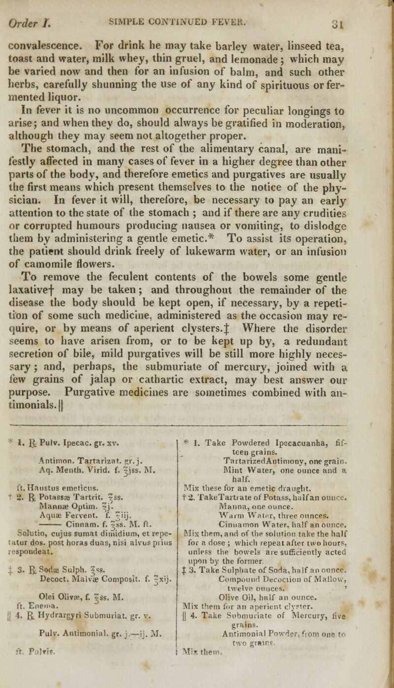 Order I. SIMPLE COiVTIA'L'ED FEVER. convalescence. For drink he may take barlev water, linseed tea, toast and water, milk whey, thin gruel, and lemonade; which may be varied now and then for an infusion of balm, and such other herbs, carefully shunning the use of any kind of spirituous or fer- mented liquor. In fever it is no uncommon occurrence for peculiar longings to arise; and when they do, should always be gratified in moderation, although they may seem not altogether proper. The stomach, and the rest of the alimentary canal, are mani- festly affected in many cases of fever in a higher degree than other parts of the body, and therefore emetics and purgatives are usually the first means which present themselves to the notice of the phy- sician. In fever it will, therefore, be necessary to pay an early attention to the state of the stomach ; and if there are any crudities or corrupted humours producing nausea or vomiting, to dislodge them by administering a gentle emetic* To assist its operation, the patient should drink freely of lukewarm water, or an infusion of camomile flowers. To remove the feculent contents of the bowels some gentle laxativef may be taken; and throughout the remainder of the disease the body should be kept open, if necessary, by a repeti- tion of some such medicine, administered as the occasion may re- quire, or by means of aperient clysters.J Where the disorder seems to have arisen from, or to be kept up by, a redundant secretion of bile, mild purgatives will be still more highly neces- sary ; and, perhaps, the submuriate of mercury, joined with a few grains of jalap or cathartic extract, may best answer our purpose. Purgative medicines are sometimes combined with an- timonials.|| * 1. g; Pulv. Ipecac, gr. xv. Antimon. Tartarizat. «r. j. Aq. Menth. Virid. f. Zjss. M. ft. Haustus emetictis. 1 2. Re Potassaj Tartrit. ~ss. Manna? Optim. ?i. Aqua? Fervent, f. ~iij. Cinnam. f. ^ss. M. ft. Sqhitio, cujus sumat dimidium, et repc- ' tturdos. post horas duas, nisi alvus prius respondeat, I 3. R. Sodae Sulph. |«s. Decoct. Malva? Composit. f. ^xij. Olei OlivEe, f. jss. M. ft. Enema. || 4. R. Hydrargyri Submuriat. gr. v. Pulv. Autimonial. gr. j.—ij. M. ft. Piilm. * 1. Take Powdered Ipecacuanha, fif- teen grains. TartarizedAntiniony, one grain. Mint Water, one ounce and a half. Mix these for an emetic draught. t 2. TakuTartrate of Potass, half an ounce. Manna, one ounce. Warm Water, three ounces. Cinnamon Water, half an ounce. Mix them, and of the solution take the half for a dose ; which repeat after two hours, unless the bowels are sufficiently acted upon by the former. | 3. Take Sulphate of Soda, ha If an ounce. Compound Decoction of Mallow, twelve ounces. Olive Oil, half an ounce. Mix them for an aperient clyfter. || 4. Take Submuriate of Mercury, five grains. Autimonial Powder, from one to two grains Mix ihem.