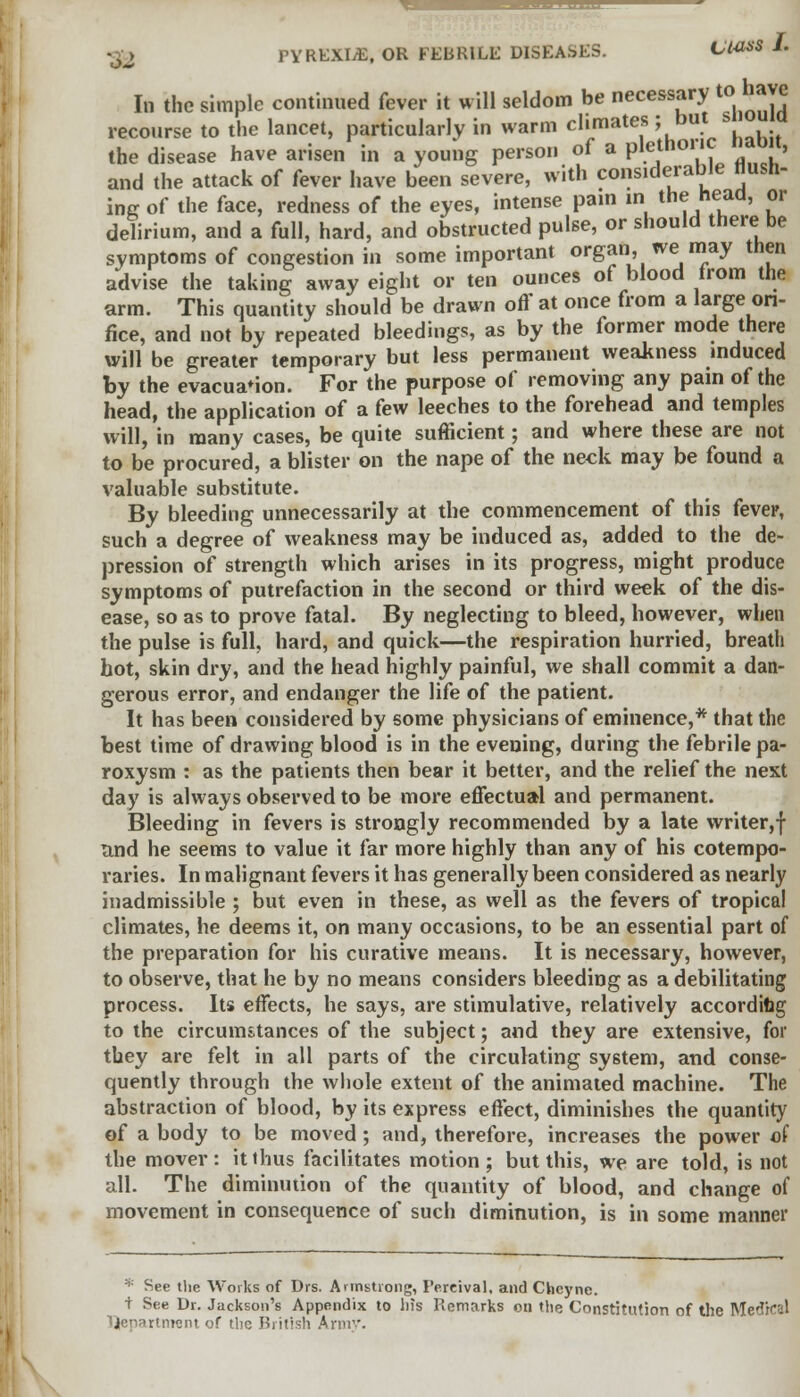 In the simple continued fever it will seldom be necessary to have recourse to the lancet, particularly in warm climates; but siioua the disease have arisen in a young person of a plethoric nabit, and the attack of fever have been severe, with considerable flush- ing of the face, redness of the eyes, intense pain m the head, or delirium, and a full, hard, and obstructed pulse, or should there be symptoms of congestion in some important organ, we may then advise the taking away eight or ten ounces of blood from the arm. This quantity should be drawn off at once from a large ori- fice, and not by repeated bleedings, as by the former mode there will be greater temporary but less permanent weakness induced by the evacuation. For the purpose of removing any pain of the head, the application of a few leeches to the forehead and temples will, in many cases, be quite sufficient; and where these are not to be procured, a blister on the nape of the neck may be found a valuable substitute. By bleeding unnecessarily at the commencement of this fever, such a degree of weakness may be induced as, added to the de- pression of strength which arises in its progress, might produce symptoms of putrefaction in the second or third week of the dis- ease, so as to prove fatal. By neglecting to bleed, however, when the pulse is full, hard, and quick—the respiration hurried, breath hot, skin dry, and the head highly painful, we shall commit a dan- gerous error, and endanger the life of the patient. It has been considered by some physicians of eminence,* that the best time of drawing blood is in the evening, during the febrile pa- roxysm : as the patients then bear it better, and the relief the next day is always observed to be more effectual and permanent. Bleeding in fevers is strongly recommended by a late writer,f and he seems to value it far more highly than any of his cotempo- raries. In malignant fevers it has generally been considered as nearly inadmissible ; but even in these, as well as the fevers of tropical climates, he deems it, on many occasions, to be an essential part of the preparation for his curative means. It is necessary, however, to observe, that he by no means considers bleeding as a debilitating process. Its effects, he says, are stimulative, relatively according to the circumstances of the subject; and they are extensive, for tbey are felt in all parts of the circulating system, and conse- quently through the whole extent of the animated machine. The abstraction of blood, by its express effect, diminishes the quantity of a body to be moved ; and, therefore, increases the power of the mover: itihus facilitates motion; but this, we are told, is not all. The diminution of the quantity of blood, and change of movement in consequence of such diminution, is in some manner * See the Works of Drs. Armstrong, I'ercival, and Chcync. ■t See Dr. Jackson's Appendix to his Remarks on the Constitution of the Medical rtrrrent of the British Army.