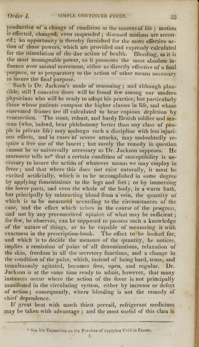 productive of a change of condition at the sources of life ; motion is effected, changed, even suspended ; diseased motions arc arrest- ed ; an opportunity is thereby furnished for the moVe effective ac- tion of those powers, which are provided and expressly calculated for the stimulation of the due action of health. Bleeding, as it is the most manageable power, so it possesses the most absolute in- fluence over animal movement, either as directly effective of a final purpose, or as preparatory to the action of other means necessary to insure the final purpose. Such is Dr. Jackson's mode of reasoning ; and although plau- sible, still I conceive there will be found few among our modern physicians who will be ready to adopt his practice, but particularly those whose patients compose the higher classes in life, and whose fnervated frames are ill calculated to bear copious depletion by venesection. The stout, robust, and hardy British soldier and sea- man (who, indeed, bear phlebotomy better than any class of peo- ple in private life) may undergo such a discipline with less injuri- ous effects, and in cases of severe attacks, may undoubtedly re- quire a free use of the lancet; but surely the remedy in question cannot be so universally necessary as Dr. Jackson supposes. He moreover tells us* that a certain condition of susceptibility is ne- cessary to insure the action of whatever means we may employ in fever; and that where this does not exist naturally, it must be excited artificially, which is to be accomplished in some degree by applying fomentations to the legs and feet; or by immersing the lower parts, and even the whole of the body, in a warm bath, but principally by subtracting blood from a vein, the quantity of which is to be measured according to the circumstances of the case, and the effect which arises in the course of the progress, and not by any preconceived opinion of what may be sufficient; for few, he observes, can be supposed to possess such a knowledge of the nature of things, as to be capable of measuring it with exactness in the prescription-book. The effect to be looked for, and which is to decide the measure of the quantity, he notices, implies a remission of pains of all denominations, relaxation of the skin, freedom in all the secretory functions, and a change in the condition of the pulse, which, instead of being hard, tense, and tumultuously agitated, becomes free, open, and regular. Dr. Jackson is at the same time ready to admit, however, that many instances occur where the action of the fever is not principally manifested in the circulating system, either by increase or defect of action ; consequently, where bleeding is not the remedy of chief dependence. If great heat with much thirst prevail, refrigerant medicines may be taken with advantage ; and the most useful of this class is Sep his Exposition on the Practice of applying Cold in Fevers. 5