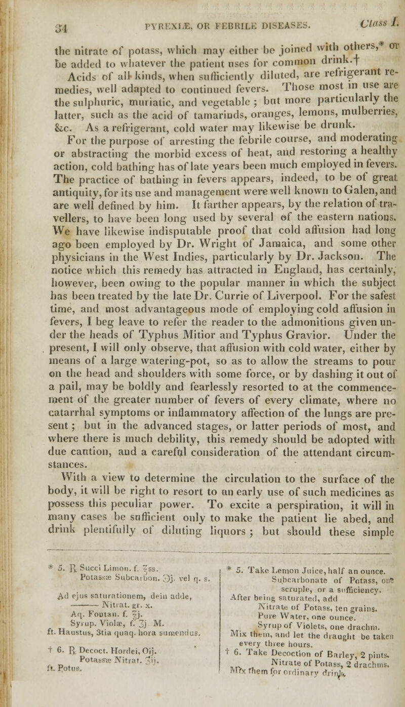 Class J. the nitrate of potass, which may either be joined with others, or he added to whatever the patient uses for common drink.f Acids of all-kinds, when sufficiently diluted, are refrigerant re- medies, well adapted to continued fevers. Those most in use are the sulphuric, muriatic, and vegetable ; but more particularly the latter, such as the acid of tamarinds, oranges, lemons, mulberries, &c. As a refrigerant, cold water may likewise be drunk. For the purpose of arresting the febrile course, and moderating or abstracting the morbid excess of heat, and restoring a healthy action, cold bathing has of late years been much employed in fevers. The practice of bathing in fevers appears, indeed, to be of great antiquity, for its use and management were well known to Galen, and are welf defined by him. It farther appears, by the relation of tra- vellers, to have been long used by several of the eastern nations. We have likewise indisputable proof that cold allusion had long ago been employed by Dr. Wright of Jamaica, and some other physicians in the West Indies, particularly by Dr. Jackson. The notice which this remedy has attracted in England, has certainly, however, been owing to the popular manner in which the subject has been treated by the late Dr. Currie of Liverpool. For the safest time, and most advantageous mode of employing cold affusion in fevers, I beg leave to refer the reader to the admonitions given un- der the heads of Typhus Mitior and Typhus Gravior. Under the present, I will only observe, that affusion with cold water, either by means of a large watering-pot, so as to allow the streams to pour on the head and shoulders with some force, or by dashing it out of a pail, may be boldly and fearlessly resorted to at the commence- ment of the greater number of fevers of every climate, where no catarrhal symptoms or inflammatory affection of the lungs are pre- sent ; but in the advanced stages, or latter periods of most, and where there is much debility, this remedy should be adopted with due caution, and a careful consideration of the attendant circum- stances. With a view to determine the circulation to the surface of the body, it will be right to resort to an early use of such medicines as possess this peculiar power. To excite a perspiration, it will in many cases be sufficient only to make the patient lie abed, and drink plentifully of diluting liquors ; but should these simple * 5. IX Succi Lirnon. f. 7ss. Potassse Subcarbon. 3j. vel q. s. Ad ejus saturationem, dein aclJe, — Nitrat. er. x. Aq. Foutan. f. rj. Syrup. Viola:, f. 3j M. ft. Haustus, 3tia quaq. liora sunaendus. t 6. R. Decoct. Horriei,Oij. Potash' Nitrat. ft. Potu.^ * 5. Take Lemon Juice, half an ounce. Subcarbonate of Potass, onC scruple, oi- a sufficiency. After being saturated, arid A'iti ate of Potass, ten grains. Pure Water, one ounce. Syrup of Violets, one drachm. Mix them, and let the draught be taken every three hours. i 6. Take Decoction of Barley, 2 pints. Nitrate of Potass, 2 drachms. Ma them for ordinary drink.