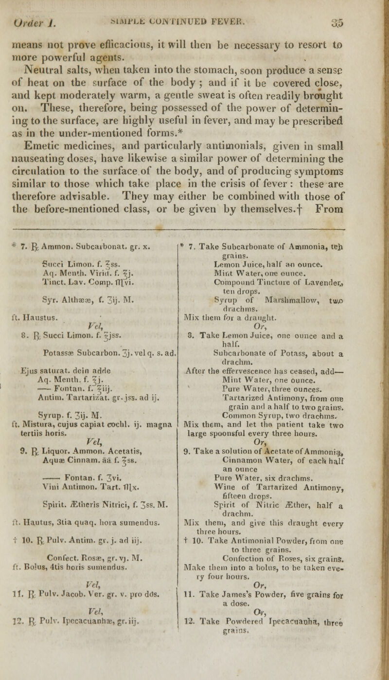 means not prove efficacious, it will then be necessary to resort to more powerful agents. Neutral salts, when taken into the stomach, soon produce a sense of heat on the surface of the body ; and if it be covered close, and kept moderately warm, a gentle sweat is often readily brought on. These, therefore, being possessed of the power of determin- ing to the surface, are highly useful in fever, and may be prescribed as in the under-mentioned forms.* Emetic medicines, and particularly antimonials, given in small nauseating doses, have likewise a similar power of determining the circulation to the surface of the body, and of producing symptom? similar to those which take place in the crisis of fever: these are therefore advisable. They may either be combined with those of the before-mentioned class, or be given by themselves.f From * 7. f^ Ammon. Subcarbonat. gr. x. f?ucci Limon. f. ?ss. Aq. Men'.h. Virict. f. ^j. Tinct. Lav. Comp. fll vi. Syr. Althaea;, f. 3ij. M. ft. Ilaustus. Vcl, 8. p. Succi Limon. f. ?jss. Potassae Subcarbon.3j.velq. s. ad Ejus saturat. dein adrle Aq. Menth. f. ^ j. Fontan. f. ?iij. Atitim. Tartarizat. gr.jss. ad ij. Syrup, f. 3ij. M. ft. Mistura, cujus capiat cochl. ij. magna tertiis horis. Vel, 9. P; Liquor. Ammon. Acetatis, Aquae Cinnam. aa f. ?S6. Fontan. f. 3vi. Villi Antimon. Tart. Tl[x. Spirit. /Etheris Nitrici, f. 3ss. M. Ilautus, 3tia quaq. hora sumendus. ; 10. f^ Pulv. Antim. gr. j. ad iij. Confect. Rosas, gr. vj. M. ft. Bolus, 4tis horis sumendus. Vcl, 11. I£ Pulv. Jacob. Ver. gr. v. pro dds. nv, 12. P. Pulv. Ipecacuanha;, gr. iij. * 7. Take Subcarbonate of Ammonia, teii grains. Lemon Juice, half a-n ounce. Mint Water,orre ounce. Compound Tincture of Lavender,, ten drops. Syrup of Marshmallow, tw.0 drachms. Mix them for a draught. Or, 8. Take Lemon Juice, one ounce and a half. Subcarbonate of Potass, about a drachm. After the effervescence has ceased, add— Mint Water, one ounce. Pure Water, three ounces. Tartarized Antimony, from one grain and a half to two grains. Common Syrup, two drachms. Mix them, and let tho patient take two large spoonsful every three hours. Or, 9. Take a solution of Acetate of Ammonia^ Cinnamon Water, of each half an ounce Pure Water, six drachms. Wine of Tartarized Antimony, fifteen drops. Spirit of Nitric JEther, half a drachm. Mix them, and give this draught every three hours, t 10. Take Antimonial Powder, from one to three grains. Confection of Roses, six grains. Make them into a bolus, to be taken eve- ry four hours. Or, 11. Take James's Powder, five grains for a dose. Or, 12. Take Powdered Ipecacuanha, three grains.