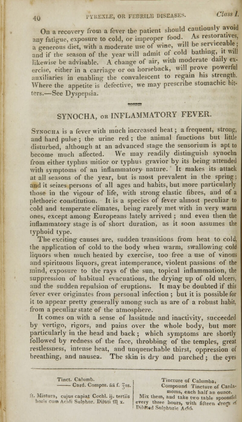 On a recovery from a fever tbe patient should cautiously avoid any fatigue, exposure to cold, or improper food. As restoratives, a generous diet, with a moderate use of wine, will be serviceable; and if the season of the year will admit of cold bathing, it will likewise be advisable. A change of air, with moderate daily ex- ercise, either in a carriage or on horseback, will prove powerful auxiliaries in enabling the convalescent to regain his strength. Where the appetite is defective, we may prescribe stomachic bit- ters.—See Dyspepsia. SYNOCHA, on INFLAMMATORY FEVER. Synocha is a fever with much increased heat; a frequent, strong, and hard pulse ; the urine red ; the animal functions but littlo disturbed, although at an advanced stage the sensorium is apt to become much affected. We may readily distinguish synocha from either typhus mitior or typhus gravior by its being attended with symptoms of an inflammatory nature. It makes its attack at all seasons of the year, but is most prevalent in the spring; and it seizes persons of all ages and habits, but more particularly those in the vigour of life, with strong elastic fibres, and of a plethoric constitution. It is a species of fever almost peculiar to cold and temperate climates, being rarely met with in very warm ones, except among Europeans lately arrived ; and even then the inflammatory stage is of short duration, as it soon assumes the typhoid type. The exciting causes are, sudden transitions from heat to cold, the application of cold to the body when warm, swallowing cold liquors when much heated by exercise, too free a use of vinous and spirituous liquors, great intemperance, violent passions of the mind, exposure to the rays of the sun, topical inflammation, the suppression of habitual evacuations, the drying up of old ulcers, and the sudden repulsion of eruptions. Tt may be doubted if this fever ever originates from personal infection ; but it is possible for it to appear pretty generally among such as are of a robust habit, from a peculiar state of the atmosphere. It comes on with a sense of lassitude and inactivity, succeeded by vertigo, rigors, and pains over the whole body, but more particularly in the head and back ; which symptoms are shortly followed by redness of the face, throbbing of the temples, great restlessness, intense heat, and unquenchable thirst, oppression of breathing, and nausea. The skin is dry and parched ; the eyes Tinct. Cahimb. Card. Compos, aa f. ?ss. ft. Mistura, cujus capiat Cochl. ij. tertiis horis cum Ar.idi Sulphnr. Diloti TTT, x. Tincture of Calumba, Compound Tincture of Carda- moms, each half an ounce. Mix them, and take two table spoonsful every three hours, with fifteen ilrorfs <rf Pilirtad Sulphuric Add..