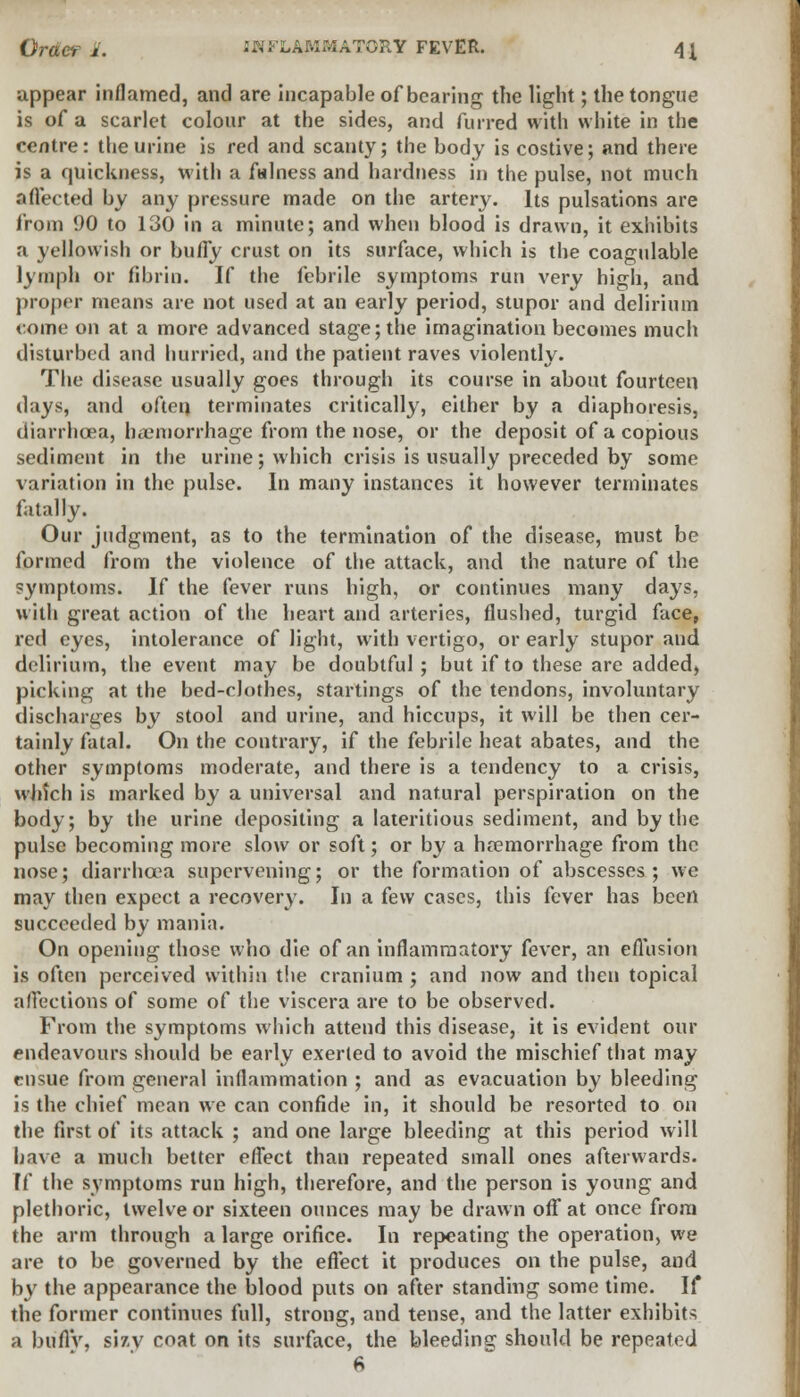 Order 1. INFLAMMATORY FEVER. \\ appear inflamed, and are incapable of bearing the light; the tongue is of a scarlet colour at the sides, and furred with white in the centre: the urine is red and scanty; the body is costive; and there is a quickness, with a fulness and hardness in the pulse, not much a flee ted by any pressure made on the artery. Its pulsations are from 90 to 130 in a minute; and when blood is drawn, it exhibits a yellowish or bufly crust on its surface, which is the coagulable lymph or fibrin. If the febrile symptoms run very high, and proper means are not used at an early period, stupor and delirium come on at a more advanced stage; the imagination becomes much disturbed and hurried, and the patient raves violently. The disease usually goes through its course in about fourteen days, and often terminates critically, either by a diaphoresis, diarrhoea, haemorrhage from the nose, or the deposit of a copious sediment in the urine; which crisis is usually preceded by some variation in the pulse. In many instances it however terminates fatally. Our judgment, as to the termination of the disease, must be formed from the violence of the attack, and the nature of the symptoms. If the fever runs high, or continues many days, with great action of the heart and arteries, flushed, turgid face, red eyes, intolerance of light, with vertigo, or early stupor and delirium, the event may be doubtful; but if to these are added, picking at the bed-cJothes, startings of the tendons, involuntary discharges by stool and urine, and hiccups, it will be then cer- tainly fatal. On the contrary, if the febrile heat abates, and the other symptoms moderate, and there is a tendency to a crisis, which is marked by a universal and natural perspiration on the body; by the urine depositing a lateritious sediment, and by the pulse becoming more slow or soft; or by a haemorrhage from the nose; diarrhoea supervening; or the formation of abscesses; we may then expect a recovery. In a few cases, this fever has been succeeded by mania. On opening those who die of an inflammatory fever, an effusion is often perceived within the cranium ; and now and then topical affections of some of the viscera are to be observed. From the symptoms which attend this disease, it is evident our endeavours should be early exerted to avoid the mischief that may ensue from general inflammation ; and as evacuation by bleeding is the chief mean we can confide in, it should be resorted to on the first of its attack ; and one large bleeding at this period will have a much better effect than repeated small ones afterwards. If the symptoms run high, therefore, and the person is young and plethoric, twelve or sixteen ounces may be drawn off at once from the arm through a large orifice. In repeating the operation, we are to be governed by the effect it produces on the pulse, and by the appearance the blood puts on after standing some time. If the former continues full, strong, and tense, and the latter exhibits a buflV, sisy coat on its surface, the bleeding should be repeated