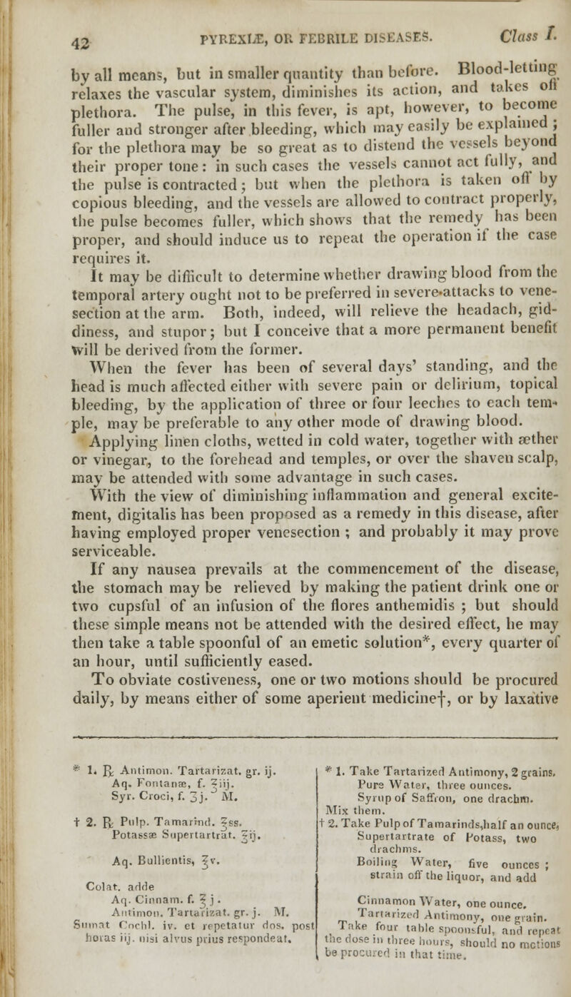 Class I. by all means, but in smaller quantity than before. Blood-letting relaxes the vascular system, diminishes its action, and takes oil plethora. The pulse, in this fever, is apt, however, to become fuller and stronger after bleeding, which may easily be explained ; for the plethora may be so great as to distend the vessels beyond their proper tone: in such cases the vessels cannot act fully, and the pulse is contracted; but when the plethora is taken ofl by copious bleeding, and the vessels are allowed to contract properly, the pulse becomes fuller, which shows that the remedy lias been proper, and should induce us to repeat the operation if the case requires it. It may be difficult to determine whether drawing blood from the temporal artery ought not to be preferred in severe-attacks to vene- section at the arm. Both, indeed, will relieve the headach, gid- diness, and stupor; but I conceive that a more permanent benefit Will be derived from the former. When the fever has been of several days' standing, and the head is much affected either with severe pain or delirium, topical bleeding, by the application of three or four leeches to each tem- ple, may be preferable to any other mode of drawing blood. Applying linen cloths, wetted in cold water, together with a?ther or vinegar, to the forehead and temples, or over the shaven scalp, may be attended with some advantage in such cases. With the view of diminishing inflammation and general excite- ment, digitalis has been proposed as a remedy in this disease, after having employed proper venesection ; and prohably it may prove serviceable. If any nausea prevails at the commencement of the disease, the stomach may be relieved by making the patient drink one or two cupsful of an infusion of the flores anthemidis ; but should these simple means not be attended with the desired effect, he may then take a table spoonful of an emetic solution*, every quarter of an hour, until sufficiently eased. To obviate costiveness, one or two motions should be procured daily, by means either of some aperient medicinef, or by laxative * 1* JJ; Antimon. Tartarizat. gr. ij. Aq. Fontanai, f. Zj'ij. Syr. Croci, f. 3j. M. t 2. R; Pulp. Tamarind. Zss. Potassae Supertartrar. ^ij. Aq. Bullientis, ^v. Colat. adde Aq. Cinnam. f. ? j. Antimon. Tartarizat. gr. j. M. Snmat Cochl. iv. et repetatur rios. post horas iij. nisi alvus piius respondeat. • 1. Take Tartarized Antimony, 2 grains. Pure Water, three ounces. Syrup of Saffron, one drachm. Mix them. t 2. Take Pulp of Tamarinds,half an ounce, Supertartrate of Potass, two drachms. Boiling Water, five ounces ; strain off the liquor, and add Cinnamon Water, one ounce. Tartarized Antimony, one grain. Tiike four tahle spoonsful, and repeat the dose m three hours, should no motions : beprocured hi that time.