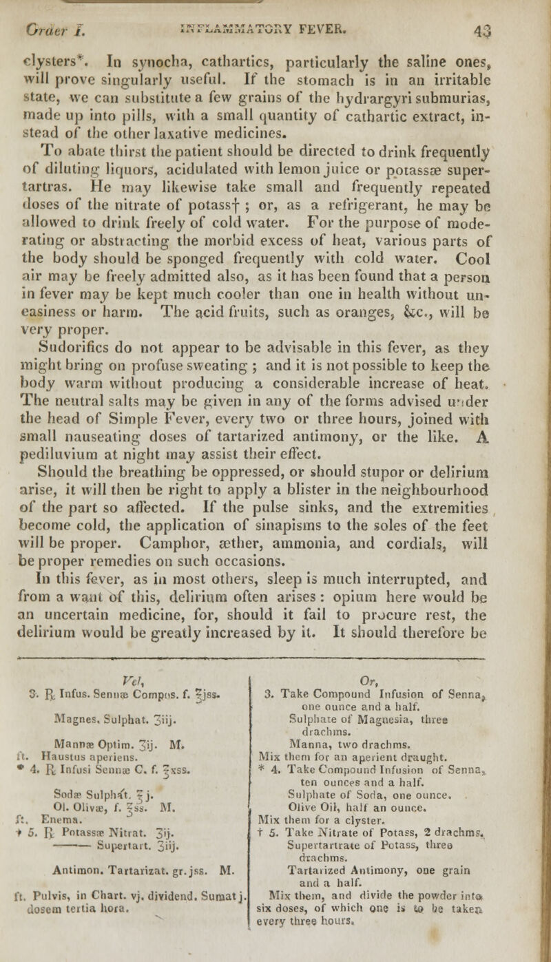 clysters*. In synocha, cathartics, particularly the saline ones, will prove singularly useful. If the stomach is in an irritable state, we can substitute a few grains of the hydrargyri submurias, made up into pills, with a small quantity of cathartic extract, in- stead of the other laxative medicines. To abate thirst the patient should be directed to drink frequently of diluting liquors, acidulated with lemon juice or pptassse super- tartras. He may likewise take small and frequently repeated doses of the nitrate of potassf ; or, as a refrigerant, he may be allowed to drink freely of cold water. For the purpose of mode- rating or abstracting the morbid excess of heat, various parts of the body should be sponged frequently with cold water. Cool air may be freely admitted also, as it has been found that a person in fever may be kept much cooler than one in health without un- easiness or harm. The acid fruits, such as oranges, &c, will be very proper. Sudorifics do not appear to be advisable in this fever, as they might bring on profuse sweating ; and it is not possible to keep the body warm without producing a considerable increase of heat. The neutral salts may be given in any of the forms advised uv:der the head of Simple Fever, every two or three hours, joined with small nauseating doses of tartarized antimony, or the like. A pediluvium at night may assist their effect. Should the breathing be oppressed, or should stupor or delirium arise, it will then be right to apply a blister in the neighbourhood of the part so affected. If the pulse sinks, and the extremities become cold, the application of sinapisms to the soles of the feet will be proper. Camphor, aether, ammonia, and cordials, will be proper remedies on such occasions. In this fever, as in most others, sleep is much interrupted, and from a want of this, delirium often arises : opium here would be an uncertain medicine, for, should it fail to procure rest, the delirium would be greatly increased by it. It should therefore be . pL Infus. Senilis Compos, f. jjss. Magnes. Sulphat. 3j> Mannae Optim. T'j- M. ft. Haustus aperiens. • 4. R iBfusi Senna C. f. ~xss. Soda? Sulphat. ~ j. 01. Oliva;, f. ?ss. M. ft, Em-ma. t 5. ft. Potassa? Nitrat. 3'ij. — Supertart. 3»j- Antimon. Tartarizat. gr.jss. M. ft. Pulvis, in Chart, vj. dividend. Suraatj. dosem teitia hora. Or, 3. Take Compound Infusion of 9enna} one ounce and a half. Sulphate of Magnesia, three drachms. Manna, two drachms. Mix them for an aperient draught. * 4. Take Compound Infusion of Senna, ten ounces and a half. Sulphate of Soda, one ounce. Olive Oil, half an ounce. Mix then) for a clyster, t 5. Take Nitrate of Potass, 2 drachms. Supertartrate of Potass, three drachms. Tartaiized Antimony, one grain and a half. Mix them, and divide the powder inta six doses, of which one is <o be taken every three hours,